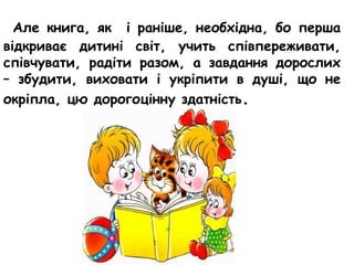 Але книга, як і раніше, необхідна, бо перша
відкриває дитині світ, учить співпереживати,
співчувати, радіти разом, а завдання дорослих
– збудити, виховати і укріпити в душі, що не
окріпла, цю дорогоцінну здатність.
 