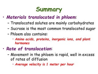 Summary
• Materials translocated in phloem:
– Translocated solutes are mainly carbohydrates
– Sucrose is the most common translocated sugar
– Phloem also contains:
• Amino acids, proteins, inorganic ions, and plant
hormones
• Rate of translocation:
– Movement in the phloem is rapid, well in excess
of rates of diffusion
• Average velocity is 1 meter per hour
 