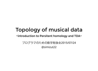 Topology of musical dataTopology of musical data
~introduction to Persitent homology and TDA~~introduction to Persitent homology and TDA~
プログラマのための数学勉強会2015/07/24
@simizut22
 