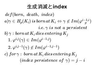 ⽣生成消滅と⽣生成消滅とindexindex
def(born, death, index)
a)γ ∈ H (K ) is born at K ⇔ γ ∉ Im(φ )p i i p
i−1,i
i.e. γ is not a persistent
b) γ : born at K dies entering Ki j
1. φ (γ) ∈ Im(φ )i,j i−1,j
2. φ (γ) ∉ Im(φ )i,j−1 i−1,j−1
c) for γ : born at K dies entering Ki j
(index persistence of γ) = j − i
 