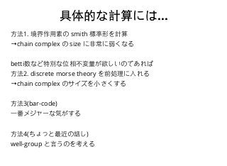 具体的な計算には具体的な計算には......
⽅方法1. 境界作⽤用素の smith 標準形を計算
→chain complex の size に⾮非常に弱くなる
betti数など特別な位相不変量が欲しいのであれば
⽅方法2. discrete morse theory を前処理に⼊入れる
→chain complex のサイズを⼩小さくする
⽅方法3(bar-code)
⼀一番メジャーな気がする
⽅方法4(ちょっと最近の話し)
well-group と⾔言うのを考える
 