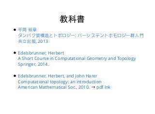 教科書教科書
→
平岡 裕章
タンパク質構造とトポロジー: パーシステントホモロジー群⼊入⾨門
共⽴立出版, 2013
Edelsbrunner, Herbert
A Short Course in Computational Geometry and Topology
Springer, 2014.
Edelsbrunner, Herbert, and John Harer
Computational topology: an introduction
American Mathematical Soc., 2010. pdf lnk
 