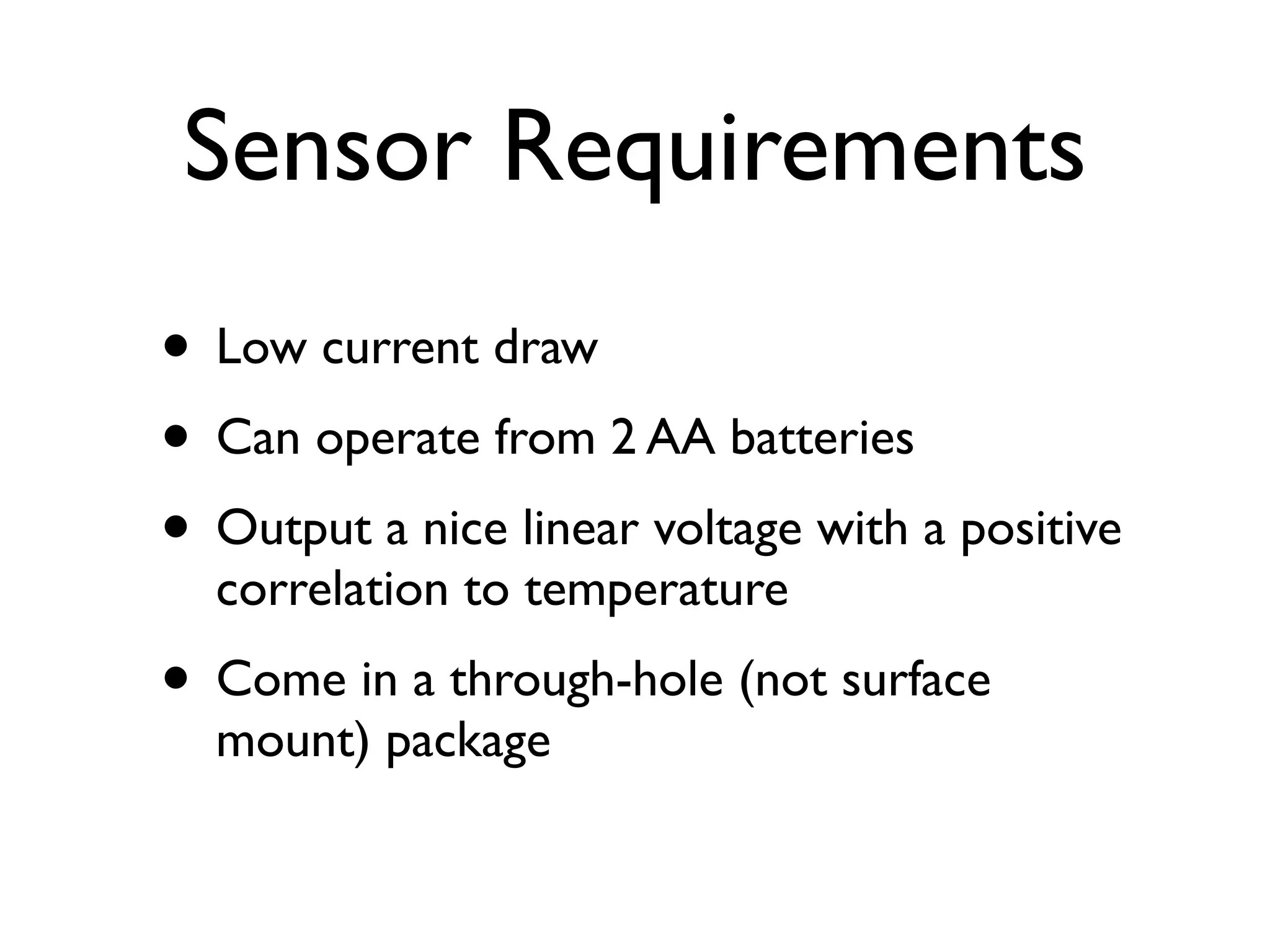 Sensor Requirements
• Low current draw
• Can operate from 2 AA batteries
• Output a nice linear voltage with a positive
  correlation to temperature
• Come in a through-hole (not surface
  mount) package
 