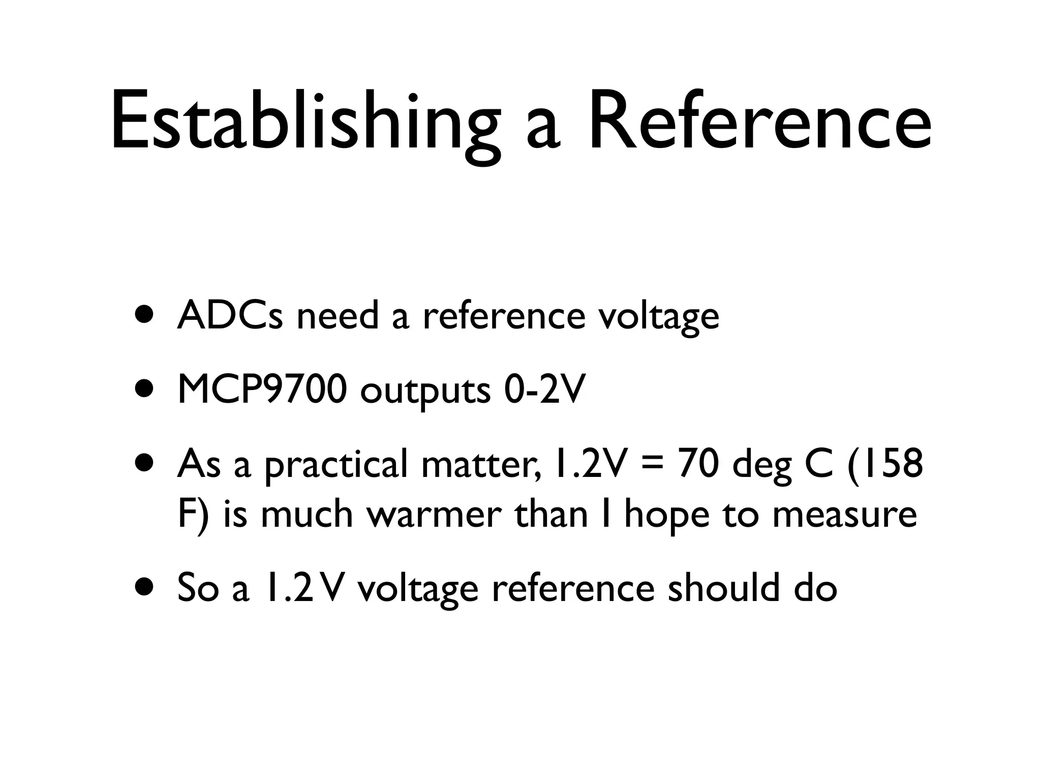 Establishing a Reference

• ADCs need a reference voltage
• MCP9700 outputs 0-2V
• As a practical matter, 1.2V = 70 deg C (158
  F) is much warmer than I hope to measure
• So a 1.2 V voltage reference should do
 