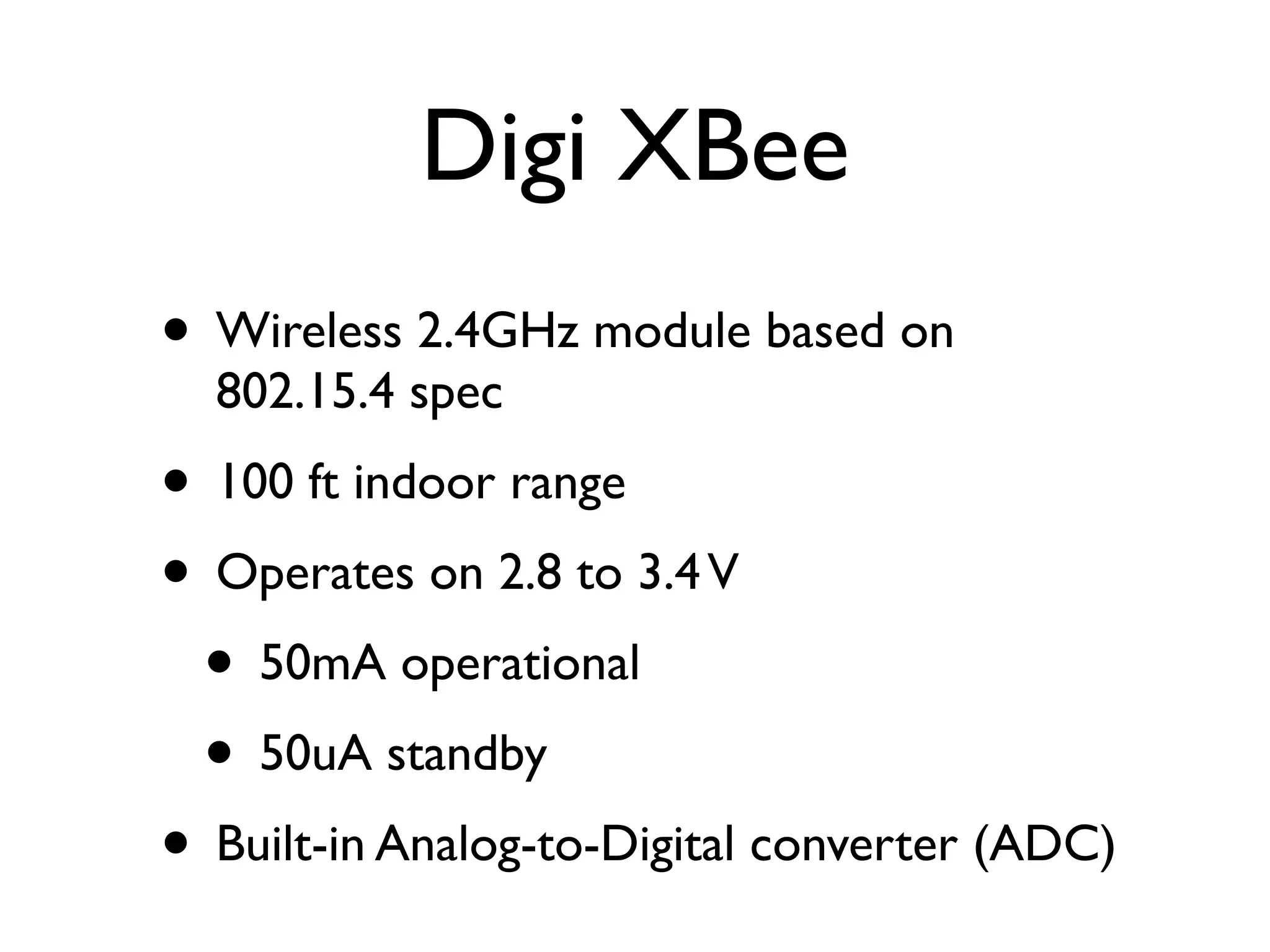 Digi XBee
• Wireless 2.4GHz module based on
  802.15.4 spec
• 100 ft indoor range
• Operates on 2.8 to 3.4 V
 • 50mA operational
 • 50uA standby
• Built-in Analog-to-Digital converter (ADC)
 