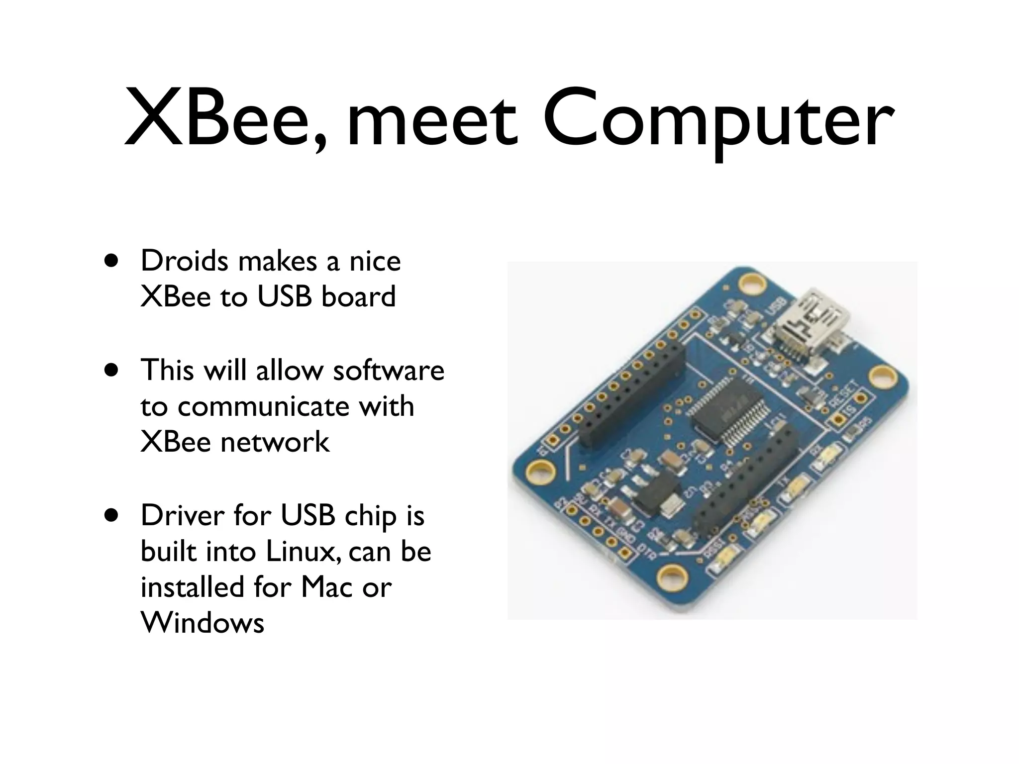 XBee, meet Computer
•   Droids makes a nice
    XBee to USB board

•   This will allow software
    to communicate with
    XBee network

•   Driver for USB chip is
    built into Linux, can be
    installed for Mac or
    Windows
 