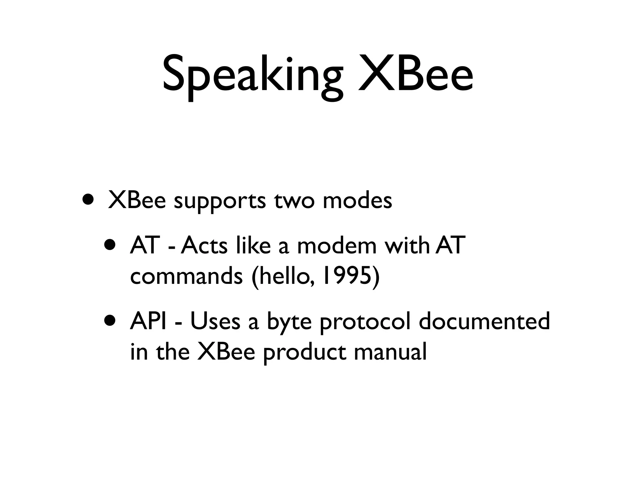 Speaking XBee

• XBee supports two modes
 • AT - Acts like a modem with AT
    commands (hello, 1995)
 • API - Uses a byte protocol documented
    in the XBee product manual
 