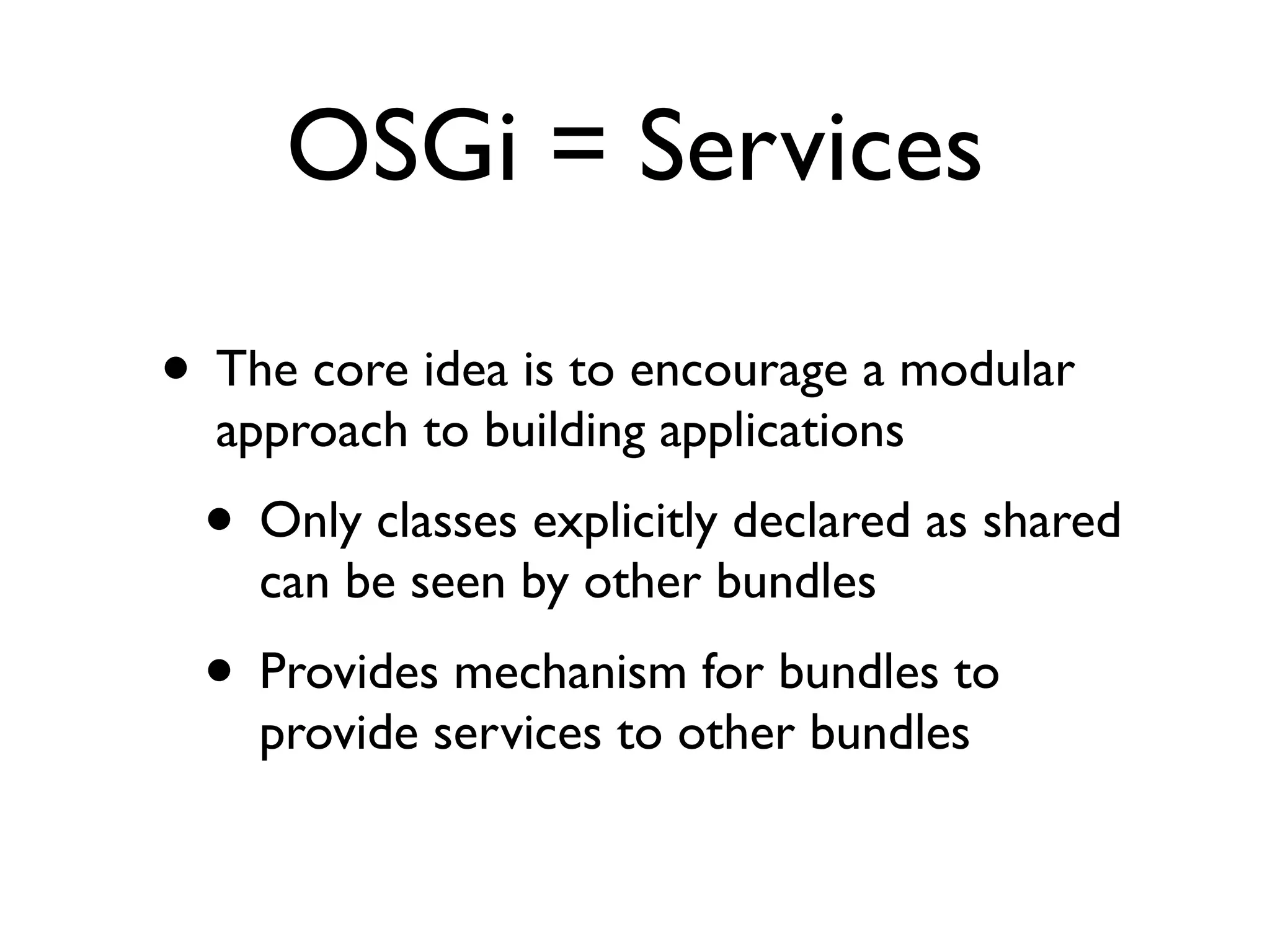 OSGi = Services

• The core idea is to encourage a modular
  approach to building applications
 • Only classes explicitly declared as shared
    can be seen by other bundles
 • Provides mechanism for bundles to
    provide services to other bundles
 