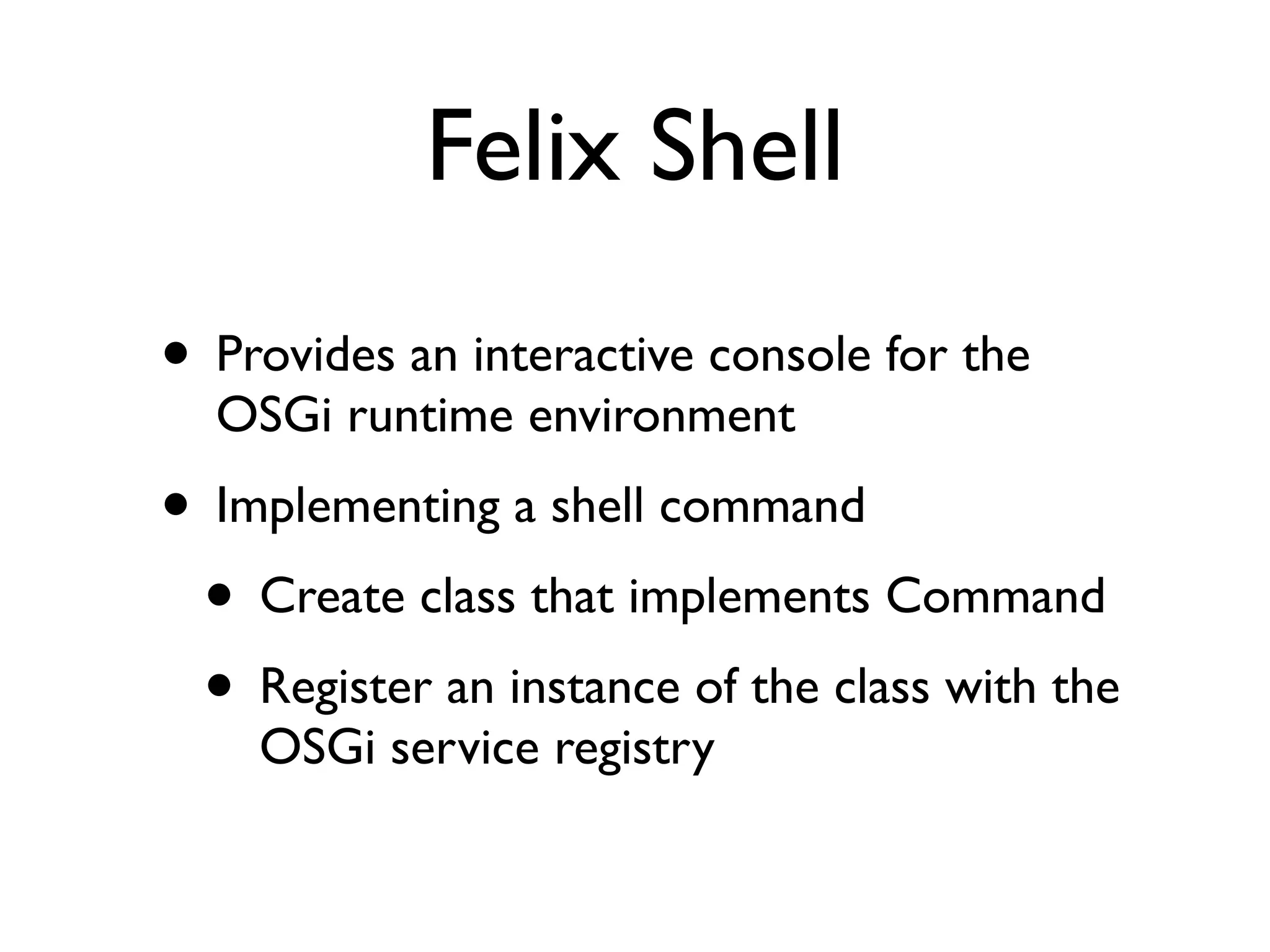 Felix Shell
• Provides an interactive console for the
  OSGi runtime environment
• Implementing a shell command
 • Create class that implements Command
 • Register an instance of the class with the
    OSGi service registry
 