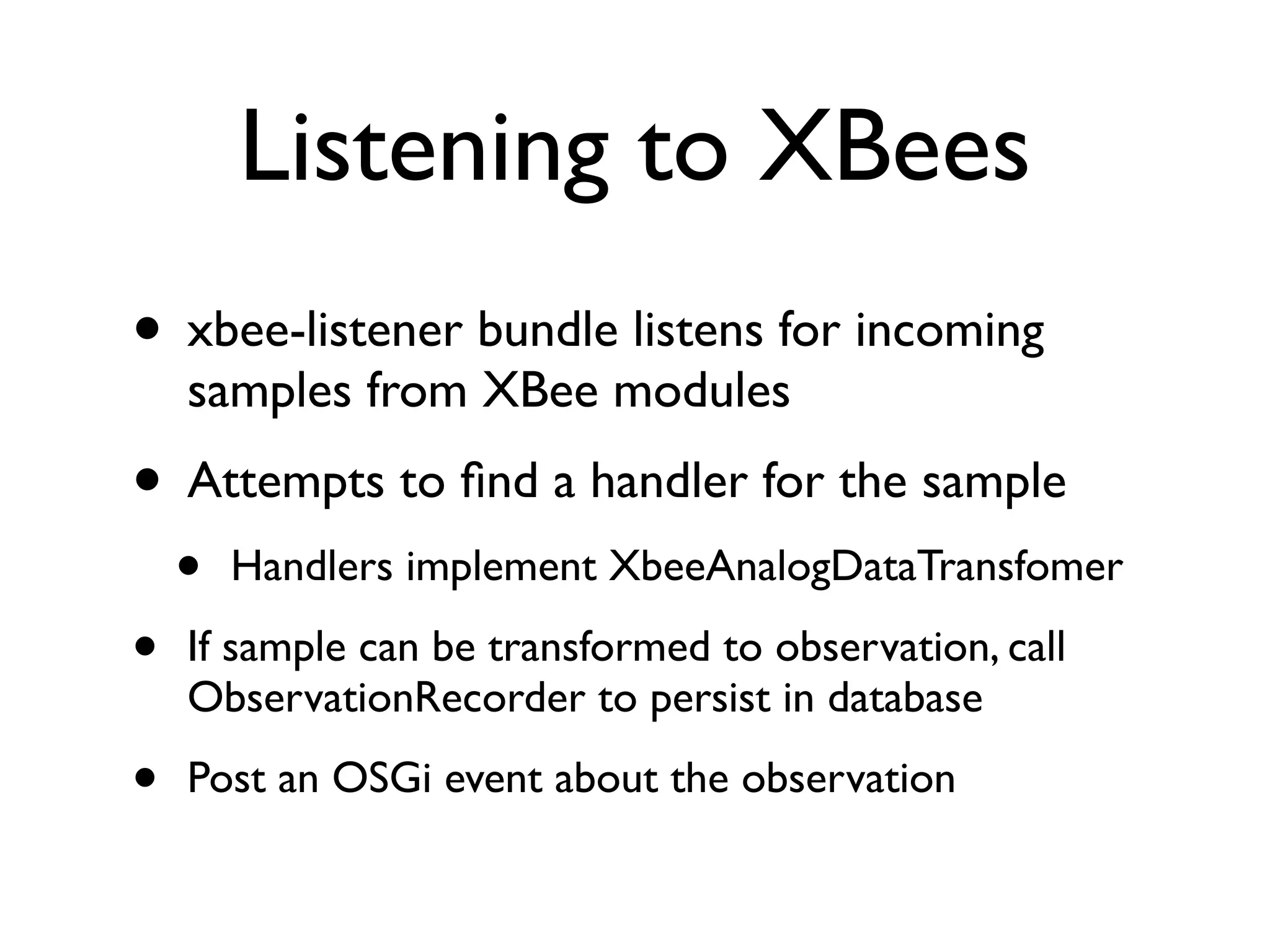 Listening to XBees
• xbee-listener bundle listens for incoming
    samples from XBee modules
• Attempts to ﬁnd a handler for the sample
    •   Handlers implement XbeeAnalogDataTransfomer

•   If sample can be transformed to observation, call
    ObservationRecorder to persist in database

•   Post an OSGi event about the observation
 