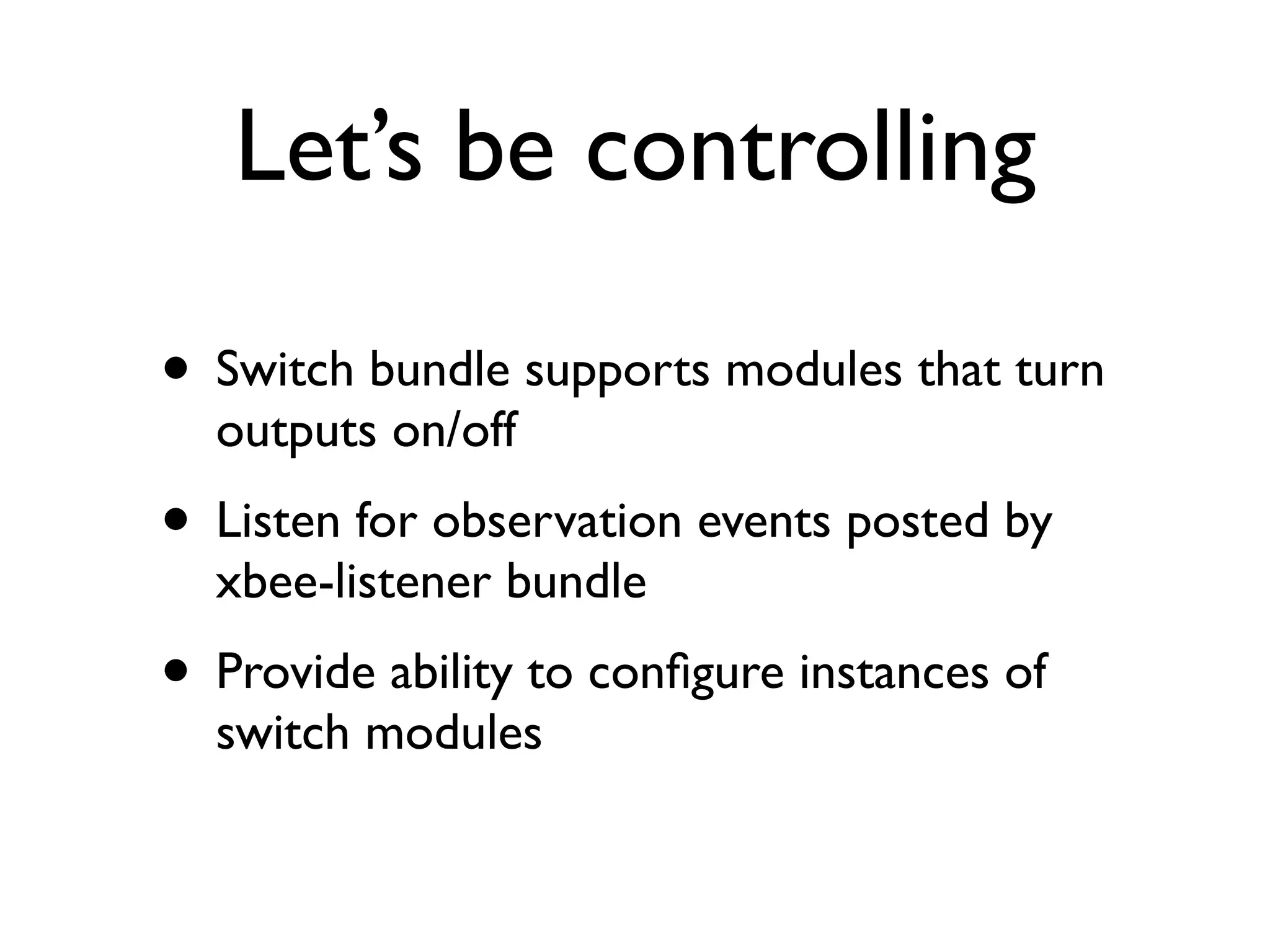 Let’s be controlling

• Switch bundle supports modules that turn
  outputs on/off
• Listen for observation events posted by
  xbee-listener bundle
• Provide ability to conﬁgure instances of
  switch modules
 