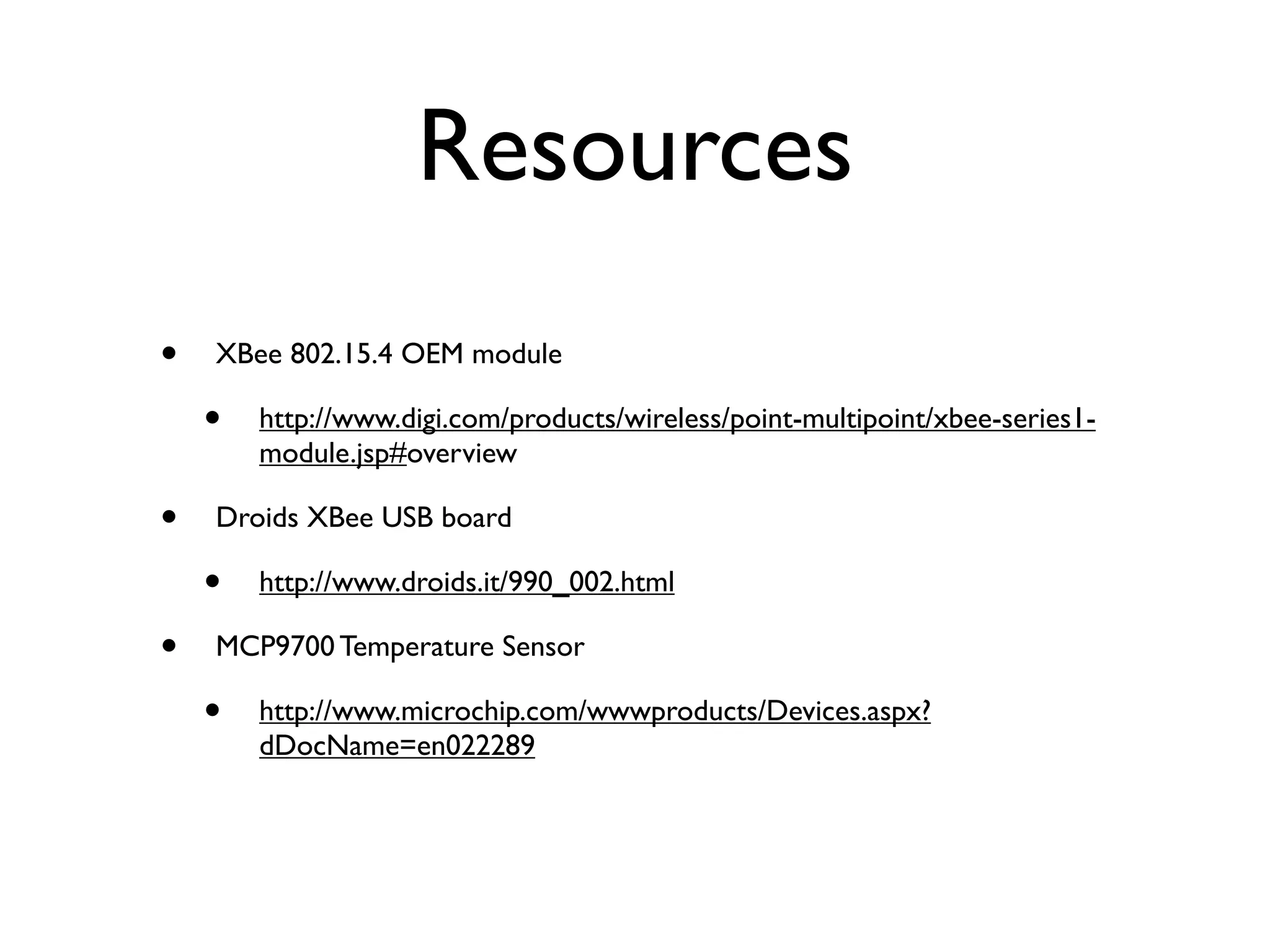 Resources
•   XBee 802.15.4 OEM module

    •   http://www.digi.com/products/wireless/point-multipoint/xbee-series1-
        module.jsp#overview

•   Droids XBee USB board

    •   http://www.droids.it/990_002.html

•   MCP9700 Temperature Sensor

    •   http://www.microchip.com/wwwproducts/Devices.aspx?
        dDocName=en022289
 
