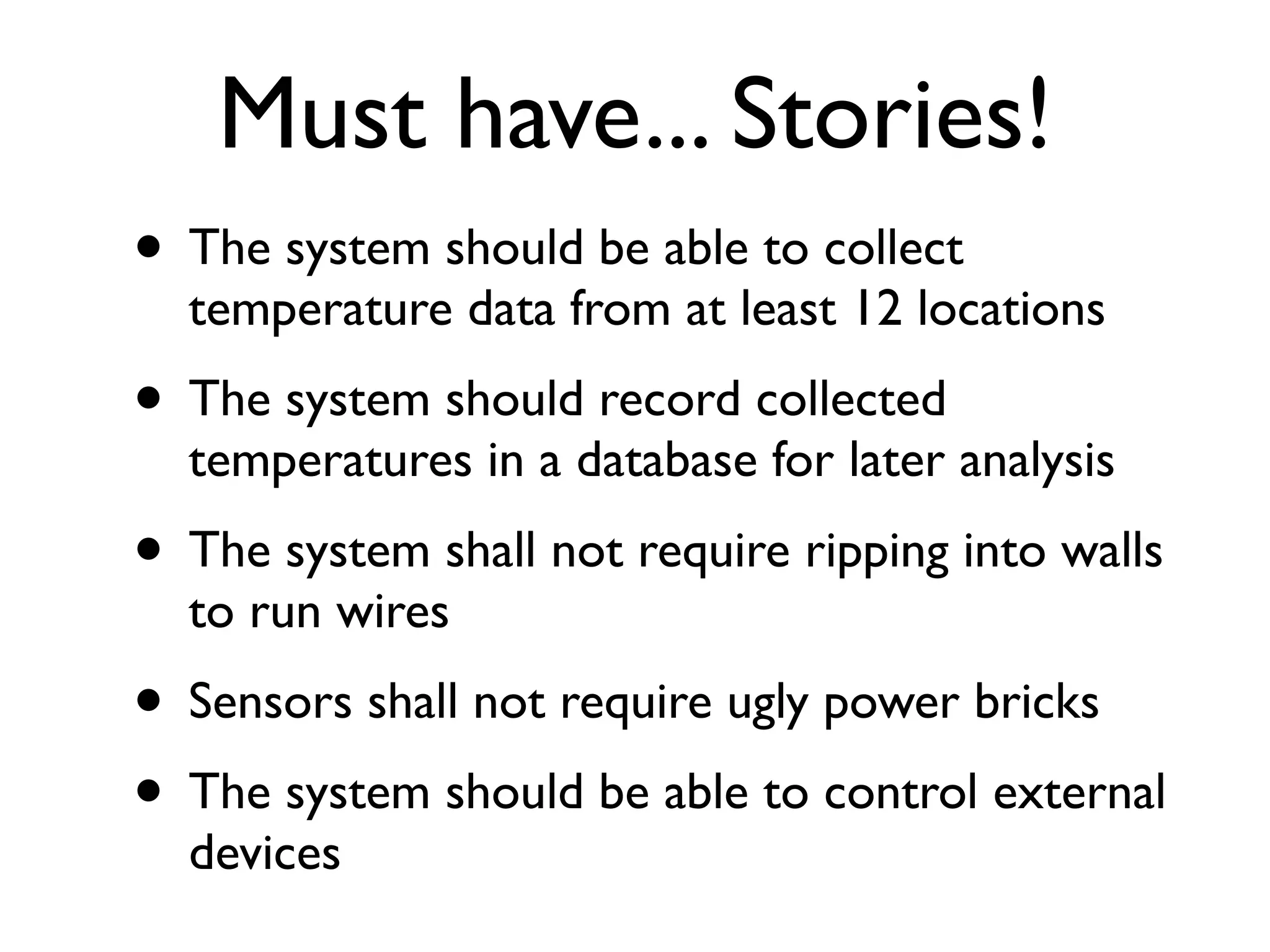 Must have... Stories!
• The system should be able to collect
  temperature data from at least 12 locations
• The system should record collected
  temperatures in a database for later analysis
• The system shall not require ripping into walls
  to run wires
• Sensors shall not require ugly power bricks
• The system should be able to control external
  devices
 