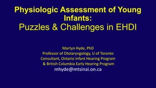 Physiologic Assessment of Young
Infants:
Puzzles & Challenges in EHDI
Martyn Hyde, PhD
Professor of Otolaryngology, U of Toronto
Consultant, Ontario Infant Hearing Program
& British Columbia Early Hearing Program
mhyde@mtsinai.on.ca
 