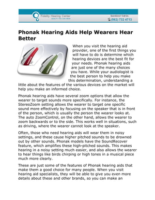 Phonak Hearing Aids Help Wearers Hear
Better
                                 When you visit the hearing aid
                                 provider, one of the first things you
                                 will have to do is determine which
                                hearing devices are the best fit for
                                your needs. Phonak hearing aids
                                are just one of the many choices
                               you have. While your audiologist is
                               the best person to help you make
                              this determination, understanding a
little about the features of the various devices on the market will
help you make an informed choice.
Phonak hearing aids have several zoom options that allow the
wearer to target sounds more specifically. For instance, the
StereoZoom setting allows the wearer to target one specific
sound more effectively by focusing on the speaker that is in front
of the person, which is usually the person the wearer looks at.
The auto ZoomControl, on the other hand, allows the wearer to
zoom backwards or to the side. This works well in situations, such
as driving, where the wearer cannot look at the speaker.
Often, those who need hearing aids will wear them in noisy
settings, and these cause higher pitched sounds to be drowned
out by other sounds. Phonak models have the SoundRecover
feature, which amplifies these high-pitched sounds. This makes
hearing in a noisy setting much easier, and also allows the wearer
to hear things like birds chirping or high tones in a musical piece
much more clearly.
These are just some of the features of Phonak hearing aids that
make them a good choice for many people. When you visit
hearing aid specialists, they will be able to give you even more
details about these and other brands, so you can make an
 