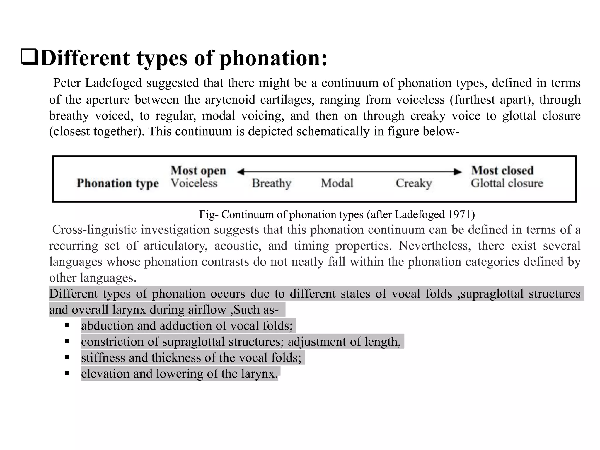 Different types of phonation:
Peter Ladefoged suggested that there might be a continuum of phonation types, defined in terms
of the aperture between the arytenoid cartilages, ranging from voiceless (furthest apart), through
breathy voiced, to regular, modal voicing, and then on through creaky voice to glottal closure
(closest together). This continuum is depicted schematically in figure below-
Fig- Continuum of phonation types (after Ladefoged 1971)
Cross-linguistic investigation suggests that this phonation continuum can be defined in terms of a
recurring set of articulatory, acoustic, and timing properties. Nevertheless, there exist several
languages whose phonation contrasts do not neatly fall within the phonation categories defined by
other languages.
Different types of phonation occurs due to different states of vocal folds ,supraglottal structures
and overall larynx during airflow ,Such as-
 abduction and adduction of vocal folds;
 constriction of supraglottal structures; adjustment of length,
 stiffness and thickness of the vocal folds;
 elevation and lowering of the larynx.
 