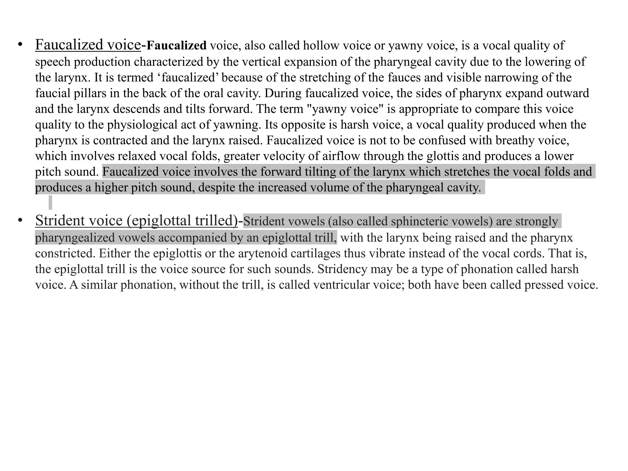 • Faucalized voice-Faucalized voice, also called hollow voice or yawny voice, is a vocal quality of
speech production characterized by the vertical expansion of the pharyngeal cavity due to the lowering of
the larynx. It is termed ‘faucalized’ because of the stretching of the fauces and visible narrowing of the
faucial pillars in the back of the oral cavity. During faucalized voice, the sides of pharynx expand outward
and the larynx descends and tilts forward. The term "yawny voice" is appropriate to compare this voice
quality to the physiological act of yawning. Its opposite is harsh voice, a vocal quality produced when the
pharynx is contracted and the larynx raised. Faucalized voice is not to be confused with breathy voice,
which involves relaxed vocal folds, greater velocity of airflow through the glottis and produces a lower
pitch sound. Faucalized voice involves the forward tilting of the larynx which stretches the vocal folds and
produces a higher pitch sound, despite the increased volume of the pharyngeal cavity.
• Strident voice (epiglottal trilled)-Strident vowels (also called sphincteric vowels) are strongly
pharyngealized vowels accompanied by an epiglottal trill, with the larynx being raised and the pharynx
constricted. Either the epiglottis or the arytenoid cartilages thus vibrate instead of the vocal cords. That is,
the epiglottal trill is the voice source for such sounds. Stridency may be a type of phonation called harsh
voice. A similar phonation, without the trill, is called ventricular voice; both have been called pressed voice.
 