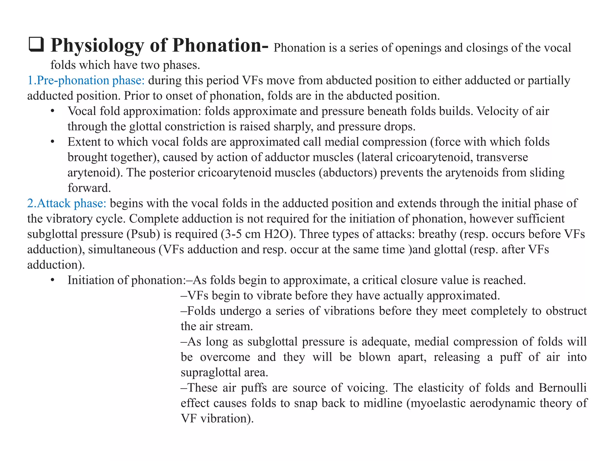  Physiology of Phonation- Phonation is a series of openings and closings of the vocal
folds which have two phases.
1.Pre-phonation phase: during this period VFs move from abducted position to either adducted or partially
adducted position. Prior to onset of phonation, folds are in the abducted position.
• Vocal fold approximation: folds approximate and pressure beneath folds builds. Velocity of air
through the glottal constriction is raised sharply, and pressure drops.
• Extent to which vocal folds are approximated call medial compression (force with which folds
brought together), caused by action of adductor muscles (lateral cricoarytenoid, transverse
arytenoid). The posterior cricoarytenoid muscles (abductors) prevents the arytenoids from sliding
forward.
2.Attack phase: begins with the vocal folds in the adducted position and extends through the initial phase of
the vibratory cycle. Complete adduction is not required for the initiation of phonation, however sufficient
subglottal pressure (Psub) is required (3-5 cm H2O). Three types of attacks: breathy (resp. occurs before VFs
adduction), simultaneous (VFs adduction and resp. occur at the same time )and glottal (resp. after VFs
adduction).
• Initiation of phonation:–As folds begin to approximate, a critical closure value is reached.
–VFs begin to vibrate before they have actually approximated.
–Folds undergo a series of vibrations before they meet completely to obstruct
the air stream.
–As long as subglottal pressure is adequate, medial compression of folds will
be overcome and they will be blown apart, releasing a puff of air into
supraglottal area.
–These air puffs are source of voicing. The elasticity of folds and Bernoulli
effect causes folds to snap back to midline (myoelastic aerodynamic theory of
VF vibration).
 