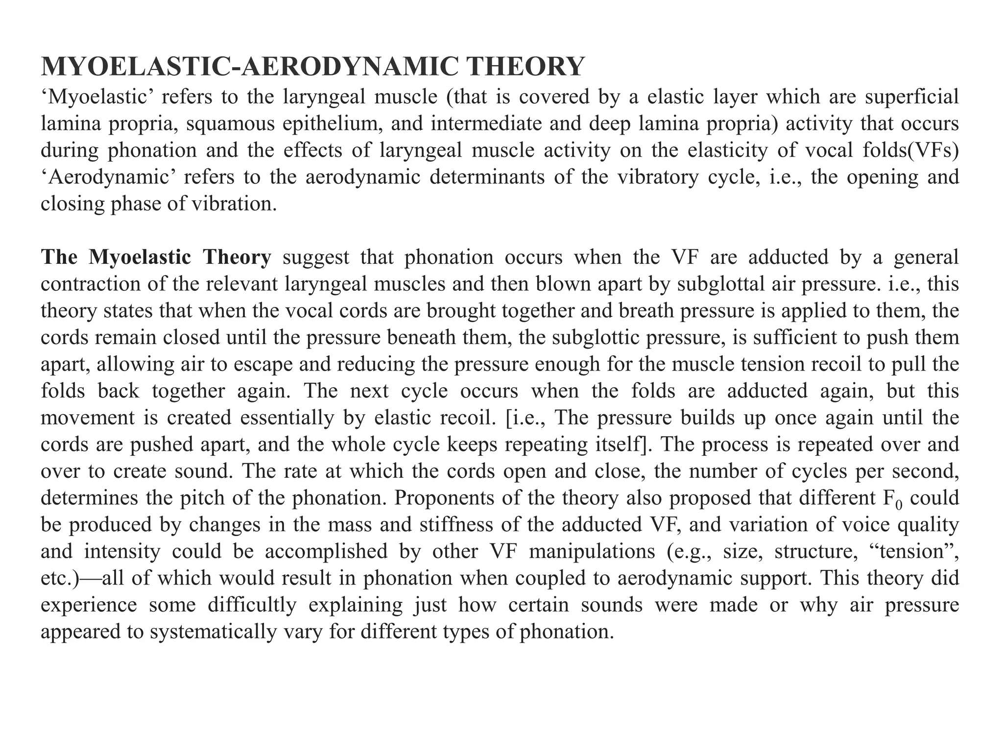 MYOELASTIC-AERODYNAMIC THEORY
‘Myoelastic’ refers to the laryngeal muscle (that is covered by a elastic layer which are superficial
lamina propria, squamous epithelium, and intermediate and deep lamina propria) activity that occurs
during phonation and the effects of laryngeal muscle activity on the elasticity of vocal folds(VFs)
‘Aerodynamic’ refers to the aerodynamic determinants of the vibratory cycle, i.e., the opening and
closing phase of vibration.
The Myoelastic Theory suggest that phonation occurs when the VF are adducted by a general
contraction of the relevant laryngeal muscles and then blown apart by subglottal air pressure. i.e., this
theory states that when the vocal cords are brought together and breath pressure is applied to them, the
cords remain closed until the pressure beneath them, the subglottic pressure, is sufficient to push them
apart, allowing air to escape and reducing the pressure enough for the muscle tension recoil to pull the
folds back together again. The next cycle occurs when the folds are adducted again, but this
movement is created essentially by elastic recoil. [i.e., The pressure builds up once again until the
cords are pushed apart, and the whole cycle keeps repeating itself]. The process is repeated over and
over to create sound. The rate at which the cords open and close, the number of cycles per second,
determines the pitch of the phonation. Proponents of the theory also proposed that different F0 could
be produced by changes in the mass and stiffness of the adducted VF, and variation of voice quality
and intensity could be accomplished by other VF manipulations (e.g., size, structure, “tension”,
etc.)—all of which would result in phonation when coupled to aerodynamic support. This theory did
experience some difficultly explaining just how certain sounds were made or why air pressure
appeared to systematically vary for different types of phonation.
 