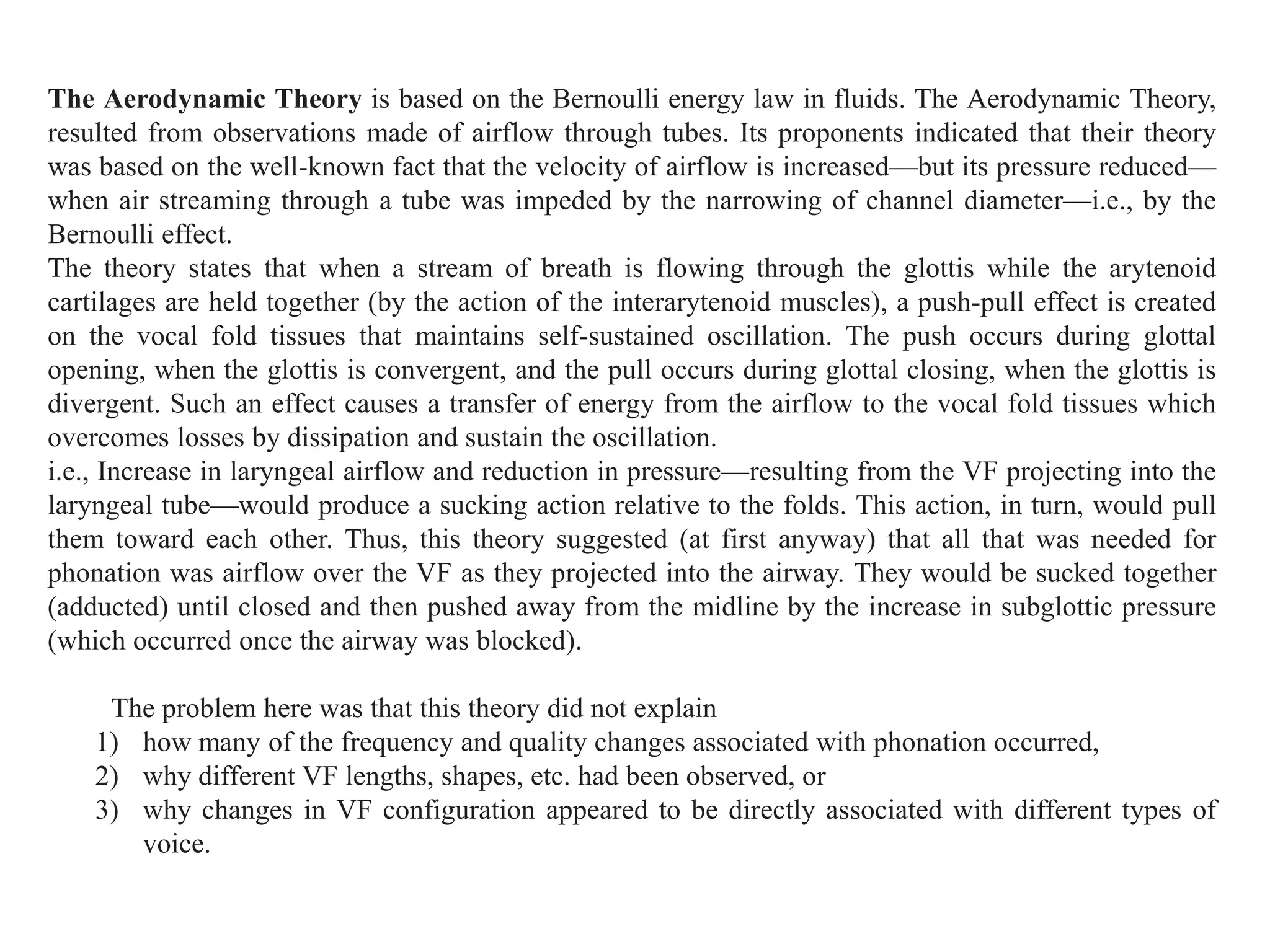 The Aerodynamic Theory is based on the Bernoulli energy law in fluids. The Aerodynamic Theory,
resulted from observations made of airflow through tubes. Its proponents indicated that their theory
was based on the well-known fact that the velocity of airflow is increased—but its pressure reduced—
when air streaming through a tube was impeded by the narrowing of channel diameter—i.e., by the
Bernoulli effect.
The theory states that when a stream of breath is flowing through the glottis while the arytenoid
cartilages are held together (by the action of the interarytenoid muscles), a push-pull effect is created
on the vocal fold tissues that maintains self-sustained oscillation. The push occurs during glottal
opening, when the glottis is convergent, and the pull occurs during glottal closing, when the glottis is
divergent. Such an effect causes a transfer of energy from the airflow to the vocal fold tissues which
overcomes losses by dissipation and sustain the oscillation.
i.e., Increase in laryngeal airflow and reduction in pressure—resulting from the VF projecting into the
laryngeal tube—would produce a sucking action relative to the folds. This action, in turn, would pull
them toward each other. Thus, this theory suggested (at first anyway) that all that was needed for
phonation was airflow over the VF as they projected into the airway. They would be sucked together
(adducted) until closed and then pushed away from the midline by the increase in subglottic pressure
(which occurred once the airway was blocked).
The problem here was that this theory did not explain
1) how many of the frequency and quality changes associated with phonation occurred,
2) why different VF lengths, shapes, etc. had been observed, or
3) why changes in VF configuration appeared to be directly associated with different types of
voice.
 