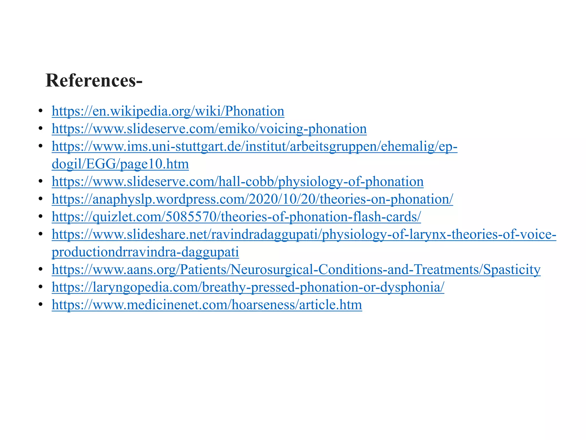 References-
• https://en.wikipedia.org/wiki/Phonation
• https://www.slideserve.com/emiko/voicing-phonation
• https://www.ims.uni-stuttgart.de/institut/arbeitsgruppen/ehemalig/ep-
dogil/EGG/page10.htm
• https://www.slideserve.com/hall-cobb/physiology-of-phonation
• https://anaphyslp.wordpress.com/2020/10/20/theories-on-phonation/
• https://quizlet.com/5085570/theories-of-phonation-flash-cards/
• https://www.slideshare.net/ravindradaggupati/physiology-of-larynx-theories-of-voice-
productiondrravindra-daggupati
• https://www.aans.org/Patients/Neurosurgical-Conditions-and-Treatments/Spasticity
• https://laryngopedia.com/breathy-pressed-phonation-or-dysphonia/
• https://www.medicinenet.com/hoarseness/article.htm
 