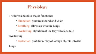 The larynx has four major functions:
• Phonation: produces sound and voice
• Breathing: allows air into the lungs
• Swallowing: elevation of the larynx to facilitate
swallowing
• Protection: prohibits entry of foreign objects into the
lungs
Physiology
 