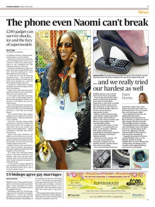 evening standard Friday 17 July 2009                                                                                                                                     


                                                                                                                                                        News

The phone even Naomi can’t break
£250 gadget can
survive shocks,
ice and the fury
of supermodels
Mark Prigg
Technology Correspondent

IT IS billed as the first “indestructible”
mobile phone on sale in Britain.
  Impervious to dust, dirt and shocks,
it can be dropped from six feet on to
concrete. It will work a metre under-
water, in -20C conditions and cope
with short bursts of 100C heat.
  The phone should survive angry out-
bursts from supermodel Naomi Camp-
bell, who has admitted in court
throwing hers at her assistant.
  It could also be just the thing for                                                  Indestructible: the mobile has been dubbed the world’s most resilient, and will
Downing Street — one Labour MP                                                         stand up to users like Naomi Campbell, left, who threw a phone at her aide
claims Prime Minister Gordon Brown
broke three handsets in a week by
throwing them against the wall.
  Covered in a tough rubber coating,
                                                                                       ... and we really tried
                                                                                       our hardest as well
the phone has even been approved for
use by the military.
  Today, Tesco said it has been inun-
dated with orders for the £250 phone,
which went on sale this week.
  A new study found that on average,
                                                                                       MOBILE phones seem to break
                                                                                       down on me every six months.              Daisy
one in three young people breaks a
handset during summer months, cost-
                                                                                         I’m not sure if it’s the fact that I
                                                                                       tend to accidentally drop them,
                                                                                                                                 Dumas
ing users £157 million each year for                                                   leave them in steam-filled
replacements.                                                                          bathrooms or take them to muddy
  Tesco said it hoped the new handset,                                                 festivals, but they expire on me
which was designed by Land Rover and                                                   like clockwork. So the chance to          impressive results. Keys, steel
comes with a three-year unconditional                                                  put an “indestructible” phone to          prongs and safety pins made very
guarantee, could help save people                                                      the test was too good an                  little impression. Two very minor
money.                                                                                 opportunity to miss.                      lines were just about visible.
  “Our research shows that summer                                                        Robust, reinforced and strong             On to submersion exercises. We
holidays can be holidays from hell for                                                 (read chunky, rugged and walkie-          dunked the phone into a
mobile phones,” said Lance Batchelor                                                   talkie-esque), the Land Rover             particularly toxic hair gel for six
of Tesco Mobile.                                                                       Sonim is not a dainty handset. But        hours. Result: very slimy keys but no
  “The new, virtually indestructible                                                   then its target audience isn’t            other change. We left it out in the
Land Rover S1 phone by Sonim is the                                                    wearing ballet pumps.                     rain overnight. Result: no change.
first in the world to be as tough as a                                                   We started with a game of “kick           Sir Ranulph Fiennes is supposedly
Land Rover and is the world’s only                                                     the phone” in a supermarket car           a fan. But failing a trip to the slopes
military-rated mobile phone — making                                                   park. Cue drop kicks, collisions          of Everest, I left the phone in the
it resistant to humidity, dust, shock,                                                 with trolleys and several                 freezer for eight hours. Result:
salt and heat.                                                                         squashings by befuddled shoppers.         switched itself off, but turned on
  “Add to that water resistance, the                                                   Result: minimal scratching of             with ease after warming up.
ability to survive drops on to concrete,                                               rubberised shell.                           Doggedly determined to destroy,
extreme temperatures and resistance                                                      Moving on to the road test. We          I poured boiling water over the
against drops into the nastiness of pub-                                               reversed, accelerated and                 handset. Result: no change.
lic lavatories and you have the most                                                   emergency stopped over the                Unbelievable. It is now sitting in the
resilient phone in the world.”                                                         handset. Result: cracked camera           cooling water. Its shining screen,
  Lindsay Weaver, from Land Rover,                                                     lens, minor scratching.                   complete with rugged backdrop,
said: “Like our vehicles, this phone is                                                  Our scratch test also produced          stares up at me mockingly.
extremely capable and will work in the
toughest of environments.
  “It is made from hardened plastic
which is injection-moulded to the
handset, and water, oil and petrol-
resistant. This is covered with a hard-
ened rubber allowing the phone to
withstand drops.
  “A non-porous coating is applied to
stop anything penetrating the case. It
has hardened rubber keys and a
scratch-resistant screen.”                                                             Tough: the Sonim survived drop kicks, being run over and boiling water


US bishops agree gay marriages
danny Brierley                               be considered at the next convention
                                             in 2012. The decision was prompted
BISHOPS in the US have agreed in prin-       by the increasing number of US states
ciple to services for same-sex partner-      that allow gay marriages, domestic
ships, a move described as a severe          partnerships and civil unions. It was
blow to hopes of worldwide unity for         passed hours after the Church voted to
the Anglican Church.                         allow the consecration of gay bish-
  The bishops voted 104-30 at the Epis-      ops.
copal General Convention in Anaheim,           The looming schism will put the Arch-
California, to “collect and develop          bishop of Canterbury, Rowan Williams,
theological resources and liturgies” for     under intense scrutiny. Lambeth Palace
blessing same-gender relationships, to       refused to comment on the vote.
                                                                                                                                                                     HH
 