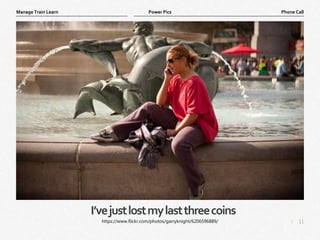 11
|
Phone Call
Manage Train Learn Power Pics
I’vejustlostmylastthreecoins
https://www.flickr.com/photos/garryknight/6206596889/
 