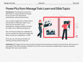 2
|
Phone Call
Manage Train Learn Power Pics
PowerPicsfromManageTrainLearnandSlideTopics
Introduction: The Power Pics series from
SlideTopics is a large collection of images
for you to use in your documents,
presentations, and commercial work.
You can select images from a chosen theme
and use them to illustrate a topic in your
work.You can use them in your
presentations, maybe to enhance the look
of a slide, or as an effective background.
Also, if the license allows for modifications,
you can use them to create new images and
slides. Just let your imagination run wild.
Of course, you can also just sit back, do
nothing, and enjoy them as they are.
Attribution: All images are from sources where a Creative Commons license exists for commercial use. All icons are on
subscription from thenounproject. All clipart is from free sources. Attribution is added where required. Copyright
ManageTrain Learn 2020 onwards.
 