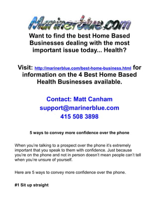 Want to find the best Home Based
       Businesses dealing with the most
        important issue today... Health?

 Visit: http://marinerblue.com/best-home-business.html for
  information on the 4 Best Home Based
         Health Businesses available.

               Contact: Matt Canham
             support@marinerblue.com
                   415 508 3898

        5 ways to convey more confidence over the phone


When you’re talking to a prospect over the phone it’s extremely
important that you speak to them with confidence. Just because
you’re on the phone and not in person doesn’t mean people can’t tell
when you’re unsure of yourself.


Here are 5 ways to convey more confidence over the phone.


#1 Sit up straight
 
