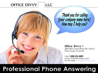 Of   f   i   c   e  D   i   v   v   y  ™ 389 Palm Coast Pkwy SW, Suite 4 Palm Coast, FL 32164 Call:  1.888.533.4889 email: info@OfficeDivvy.com On the Web:  www.OfficeDivvy.com Professional Phone Answering Thank you for calling  [your company name here]  How may I help you? 