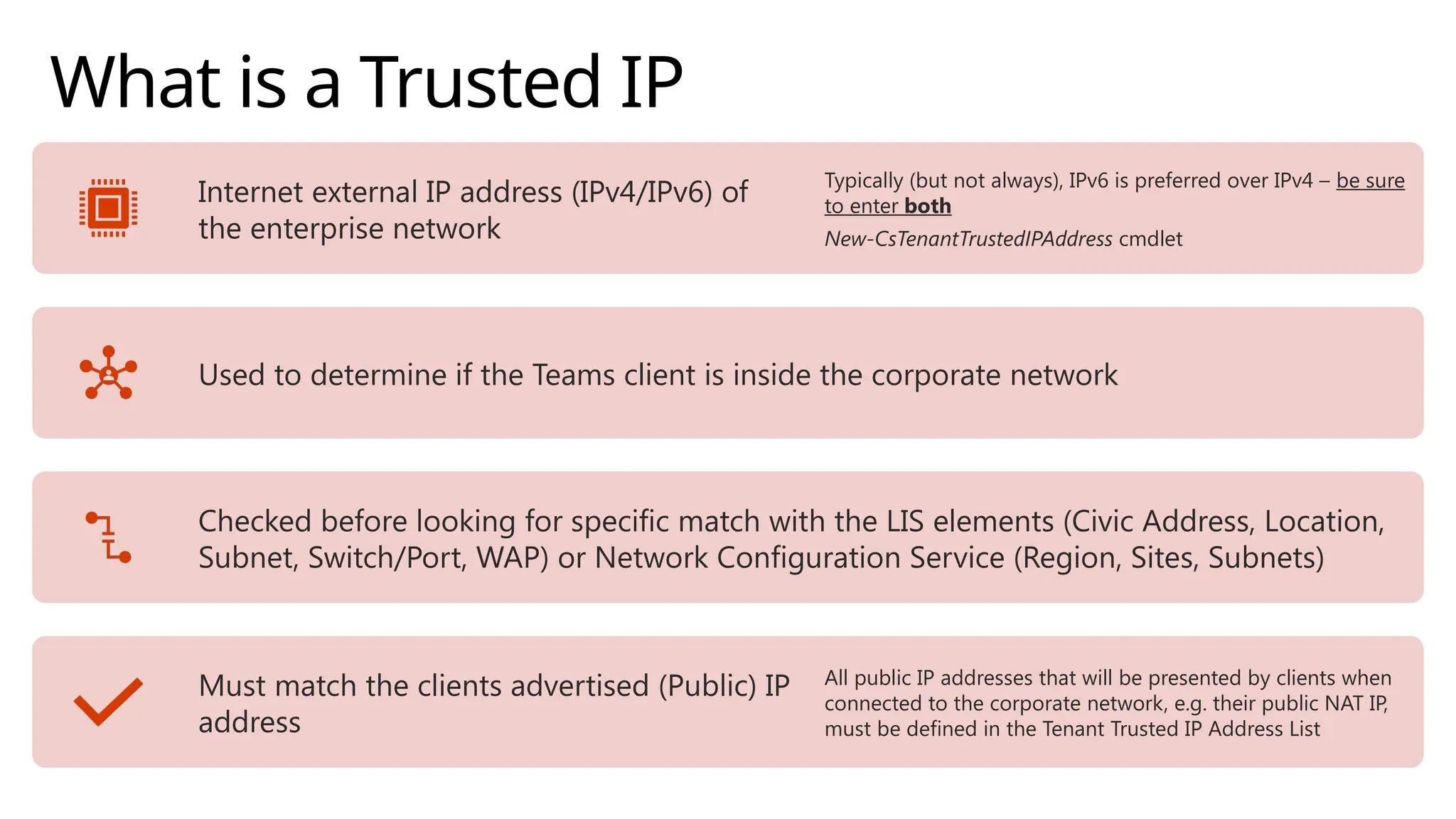 What is a Trusted IP
Internet external IP address (IPv4/IPv6) of
the enterprise network
Typically (but not always), IPv6 is preferred over IPv4 – be sure
to enter both
New-CsTenantTrustedIPAddress cmdlet
Used to determine if the Teams client is inside the corporate network
Checked before looking for specific match with the LIS elements (Civic Address, Location,
Subnet, Switch/Port, WAP) or Network Configuration Service (Region, Sites, Subnets)
Must match the clients advertised (Public) IP
address
All public IP addresses that will be presented by clients when
connected to the corporate network, e.g. their public NAT IP,
must be defined in the Tenant Trusted IP Address List
 