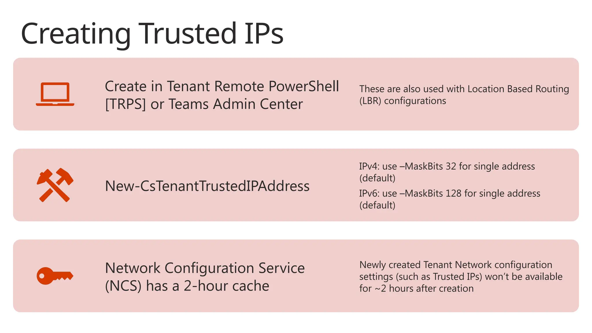 Creating Trusted IPs
Create in Tenant Remote PowerShell
[TRPS] or Teams Admin Center
These are also used with Location Based Routing
(LBR) configurations
New-CsTenantTrustedIPAddress
IPv4: use –MaskBits 32 for single address
(default)
IPv6: use –MaskBits 128 for single address
(default)
Network Configuration Service
(NCS) has a 2-hour cache
Newly created Tenant Network configuration
settings (such as Trusted IPs) won’t be available
for ~2 hours after creation
 
