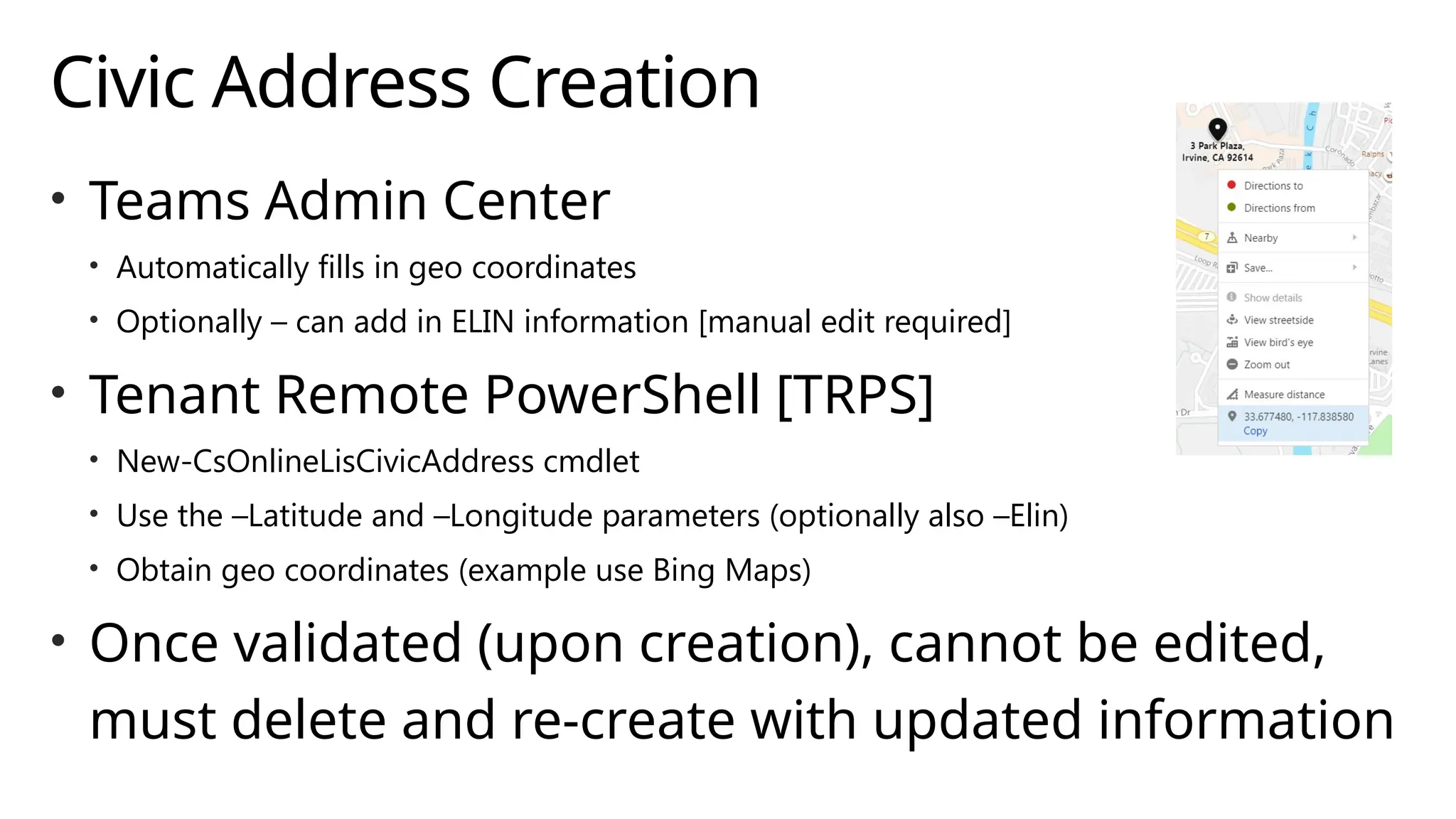 Civic Address Creation
• Teams Admin Center
• Automatically fills in geo coordinates
• Optionally – can add in ELIN information [manual edit required]
• Tenant Remote PowerShell [TRPS]
• New-CsOnlineLisCivicAddress cmdlet
• Use the –Latitude and –Longitude parameters (optionally also –Elin)
• Obtain geo coordinates (example use Bing Maps)
• Once validated (upon creation), cannot be edited,
must delete and re-create with updated information
 