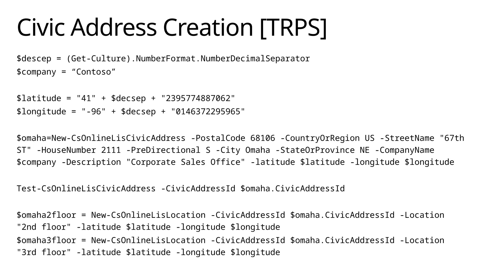 Civic Address Creation [TRPS]
$descep = (Get-Culture).NumberFormat.NumberDecimalSeparator
$company = “Contoso”
$latitude = "41" + $decsep + "2395774887062"
$longitude = "-96" + $decsep + "0146372295965"
$omaha=New-CsOnlineLisCivicAddress -PostalCode 68106 -CountryOrRegion US -StreetName "67th
ST" -HouseNumber 2111 -PreDirectional S -City Omaha -StateOrProvince NE -CompanyName
$company -Description "Corporate Sales Office" -latitude $latitude -longitude $longitude
Test-CsOnlineLisCivicAddress -CivicAddressId $omaha.CivicAddressId
$omaha2floor = New-CsOnlineLisLocation -CivicAddressId $omaha.CivicAddressId -Location
"2nd floor" -latitude $latitude -longitude $longitude
$omaha3floor = New-CsOnlineLisLocation -CivicAddressId $omaha.CivicAddressId -Location
"3rd floor" -latitude $latitude -longitude $longitude
 