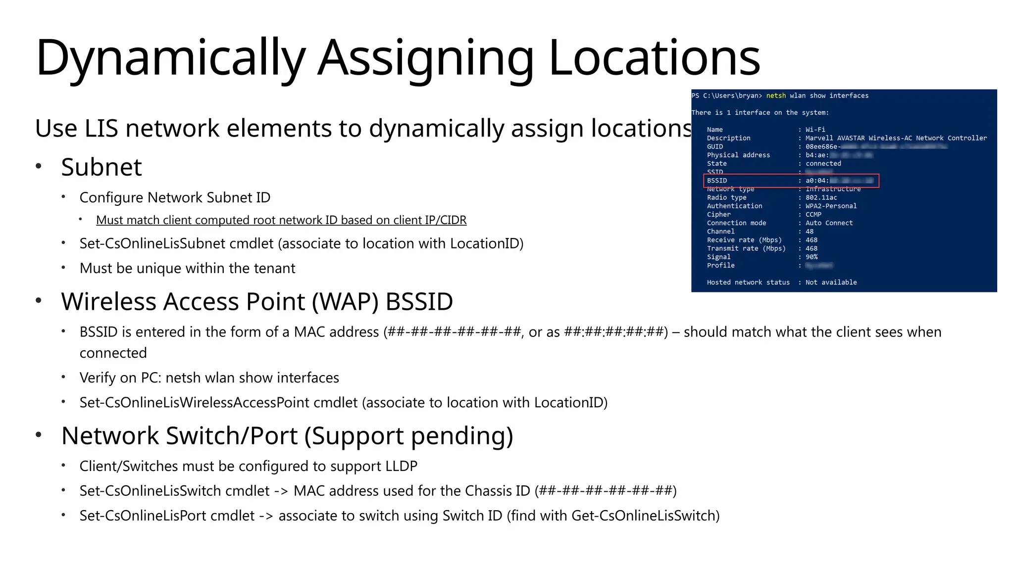 Dynamically Assigning Locations
Use LIS network elements to dynamically assign locations
• Subnet
• Configure Network Subnet ID
• Must match client computed root network ID based on client IP/CIDR
• Set-CsOnlineLisSubnet cmdlet (associate to location with LocationID)
• Must be unique within the tenant
• Wireless Access Point (WAP) BSSID
• BSSID is entered in the form of a MAC address (##-##-##-##-##-##, or as ##:##:##:##:##) – should match what the client sees when
connected
• Verify on PC: netsh wlan show interfaces
• Set-CsOnlineLisWirelessAccessPoint cmdlet (associate to location with LocationID)
• Network Switch/Port (Support pending)
• Client/Switches must be configured to support LLDP
• Set-CsOnlineLisSwitch cmdlet -> MAC address used for the Chassis ID (##-##-##-##-##-##)
• Set-CsOnlineLisPort cmdlet -> associate to switch using Switch ID (find with Get-CsOnlineLisSwitch)
 