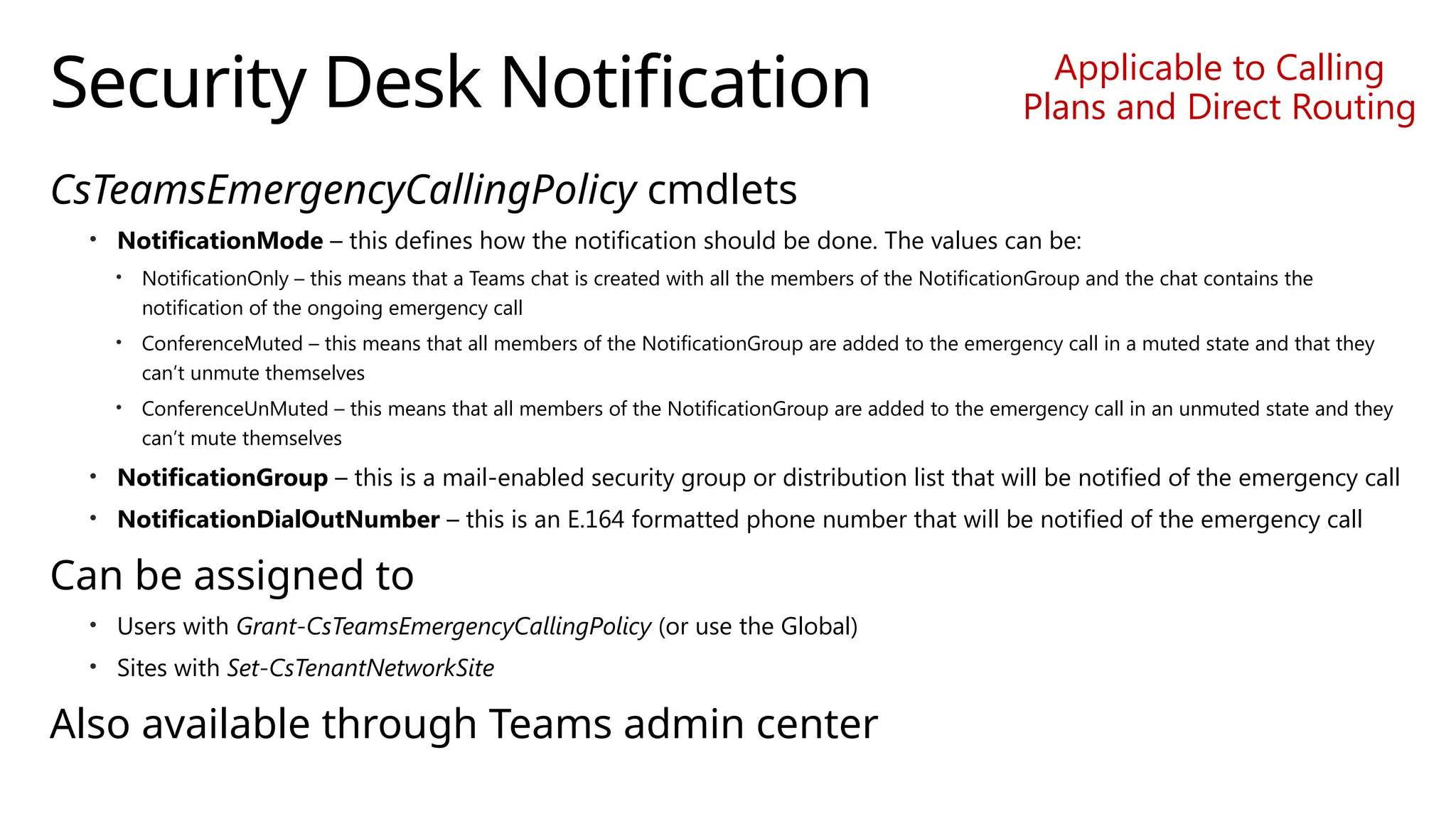 Security Desk Notification
CsTeamsEmergencyCallingPolicy cmdlets
• NotificationMode – this defines how the notification should be done. The values can be:
• NotificationOnly – this means that a Teams chat is created with all the members of the NotificationGroup and the chat contains the
notification of the ongoing emergency call
• ConferenceMuted – this means that all members of the NotificationGroup are added to the emergency call in a muted state and that they
can’t unmute themselves
• ConferenceUnMuted – this means that all members of the NotificationGroup are added to the emergency call in an unmuted state and they
can’t mute themselves
• NotificationGroup – this is a mail-enabled security group or distribution list that will be notified of the emergency call
• NotificationDialOutNumber – this is an E.164 formatted phone number that will be notified of the emergency call
Can be assigned to
• Users with Grant-CsTeamsEmergencyCallingPolicy (or use the Global)
• Sites with Set-CsTenantNetworkSite
Also available through Teams admin center
Applicable to Calling
Plans and Direct Routing
 
