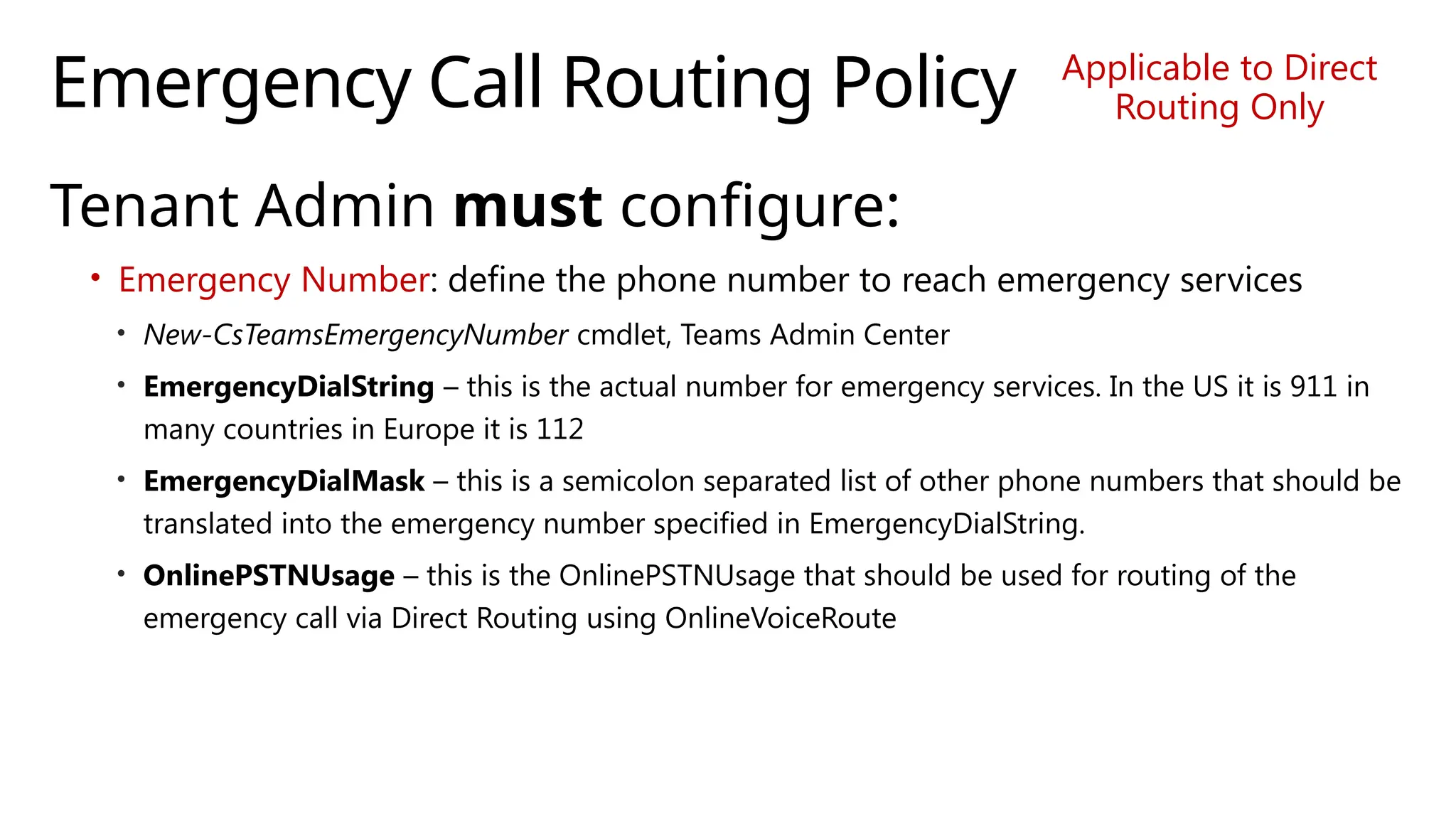 Emergency Call Routing Policy
Tenant Admin must configure:
• Emergency Number: define the phone number to reach emergency services
• New-CsTeamsEmergencyNumber cmdlet, Teams Admin Center
• EmergencyDialString – this is the actual number for emergency services. In the US it is 911 in
many countries in Europe it is 112
• EmergencyDialMask – this is a semicolon separated list of other phone numbers that should be
translated into the emergency number specified in EmergencyDialString.
• OnlinePSTNUsage – this is the OnlinePSTNUsage that should be used for routing of the
emergency call via Direct Routing using OnlineVoiceRoute
Applicable to Direct
Routing Only
 