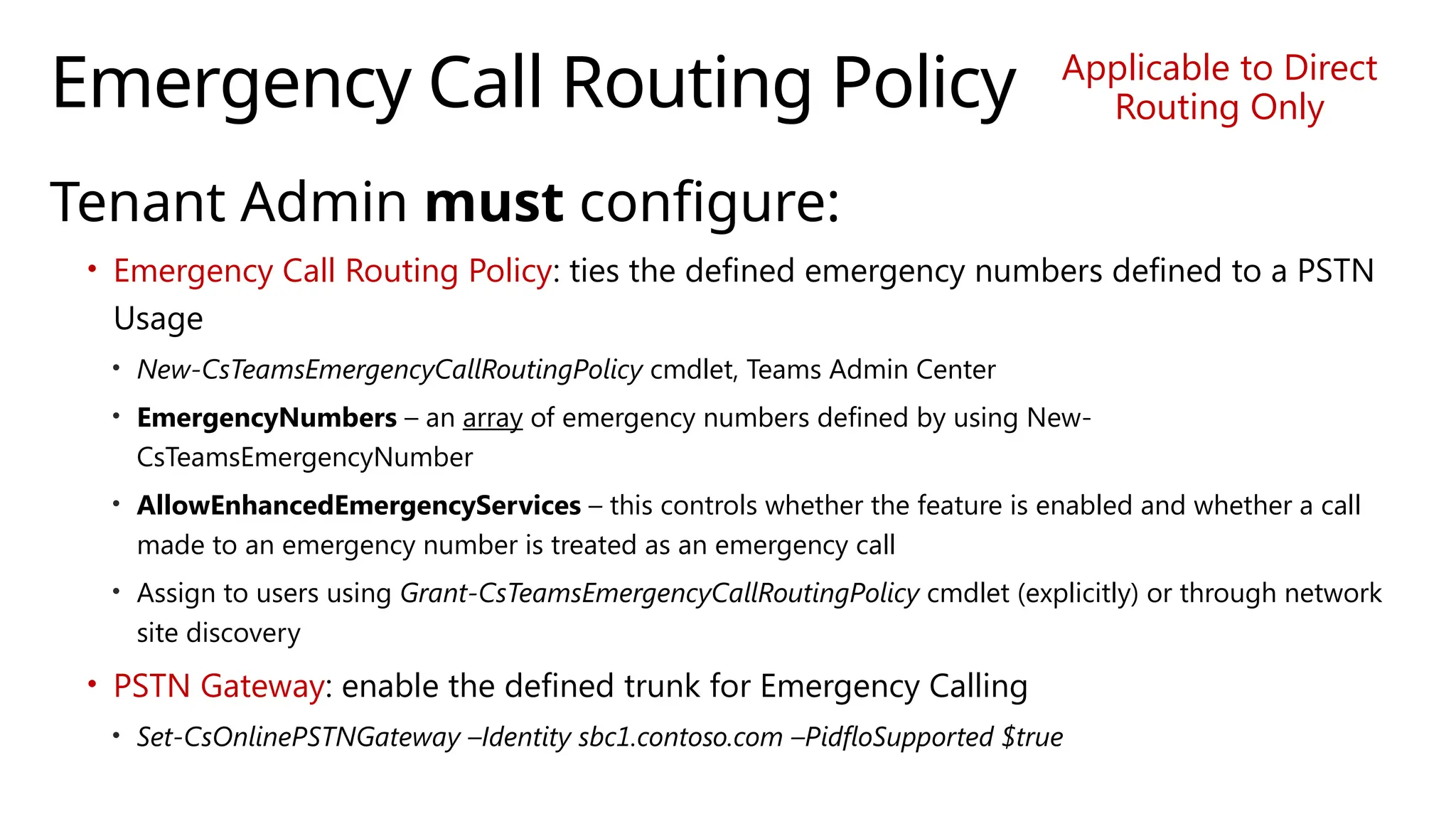 Emergency Call Routing Policy
Tenant Admin must configure:
• Emergency Call Routing Policy: ties the defined emergency numbers defined to a PSTN
Usage
• New-CsTeamsEmergencyCallRoutingPolicy cmdlet, Teams Admin Center
• EmergencyNumbers – an array of emergency numbers defined by using New-
CsTeamsEmergencyNumber
• AllowEnhancedEmergencyServices – this controls whether the feature is enabled and whether a call
made to an emergency number is treated as an emergency call
• Assign to users using Grant-CsTeamsEmergencyCallRoutingPolicy cmdlet (explicitly) or through network
site discovery
• PSTN Gateway: enable the defined trunk for Emergency Calling
• Set-CsOnlinePSTNGateway –Identity sbc1.contoso.com –PidfloSupported $true
Applicable to Direct
Routing Only
 