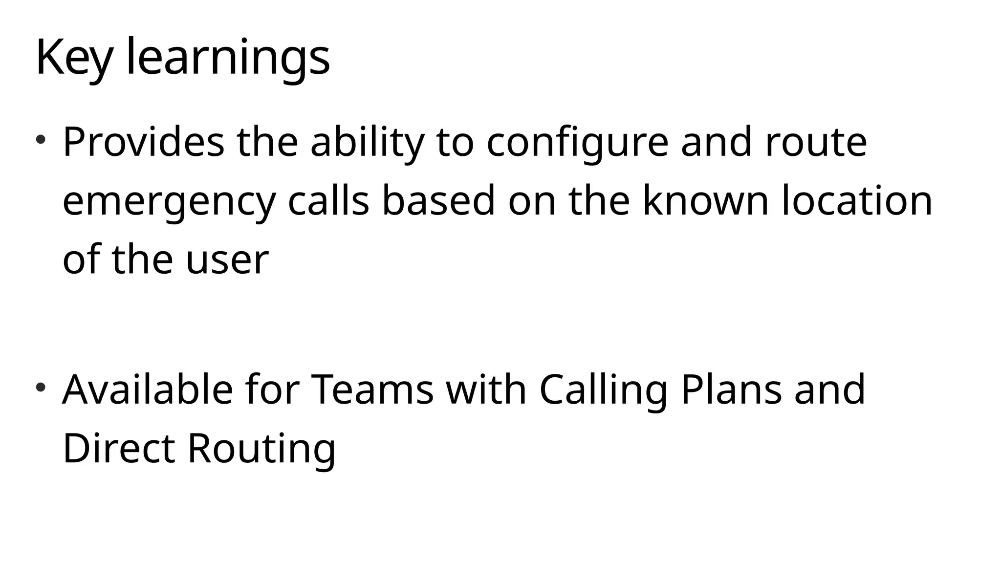 Key learnings
• Provides the ability to configure and route
emergency calls based on the known location
of the user
• Available for Teams with Calling Plans and
Direct Routing
 