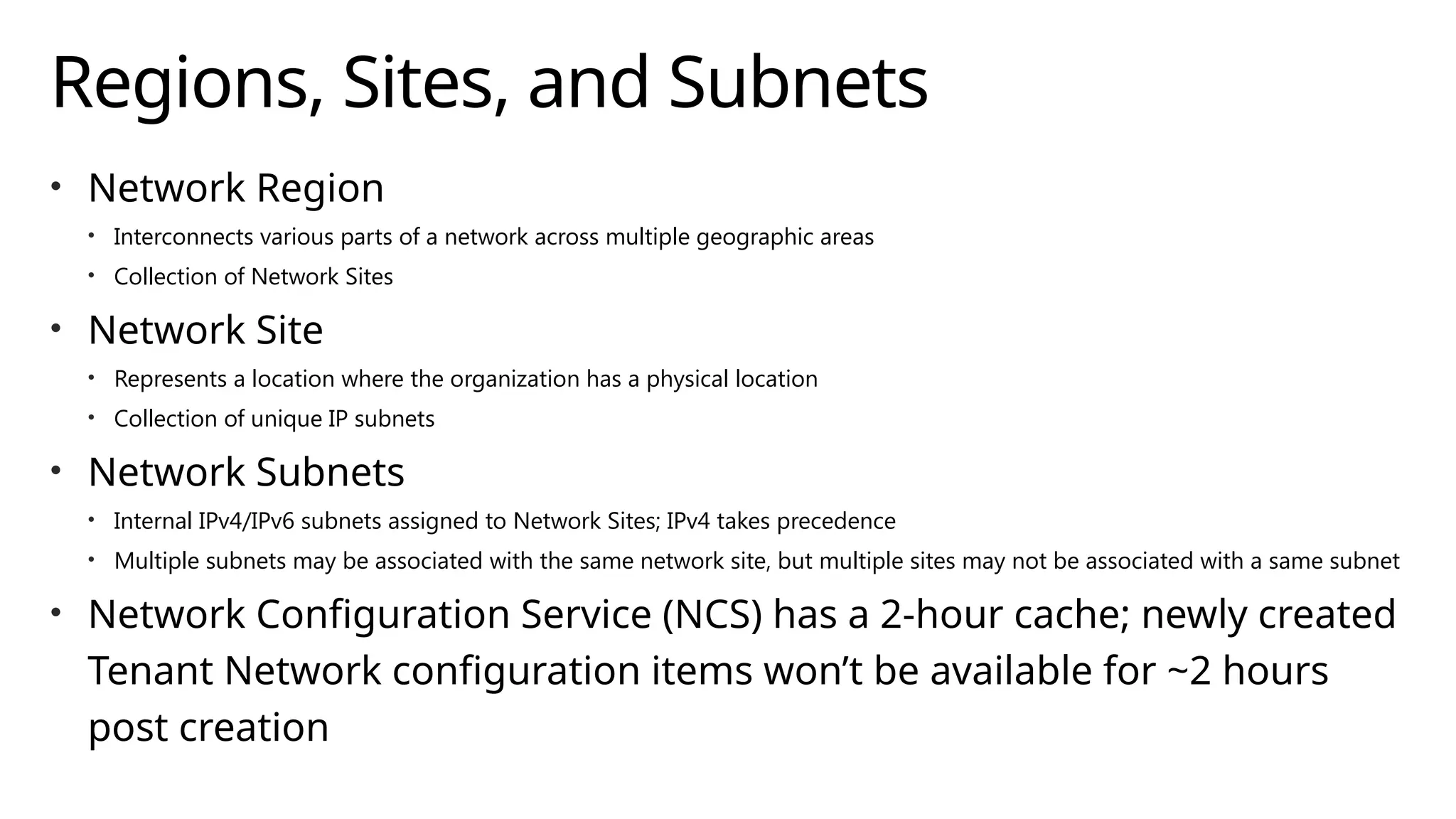 Regions, Sites, and Subnets
• Network Region
• Interconnects various parts of a network across multiple geographic areas
• Collection of Network Sites
• Network Site
• Represents a location where the organization has a physical location
• Collection of unique IP subnets
• Network Subnets
• Internal IPv4/IPv6 subnets assigned to Network Sites; IPv4 takes precedence
• Multiple subnets may be associated with the same network site, but multiple sites may not be associated with a same subnet
• Network Configuration Service (NCS) has a 2-hour cache; newly created
Tenant Network configuration items won’t be available for ~2 hours
post creation
 