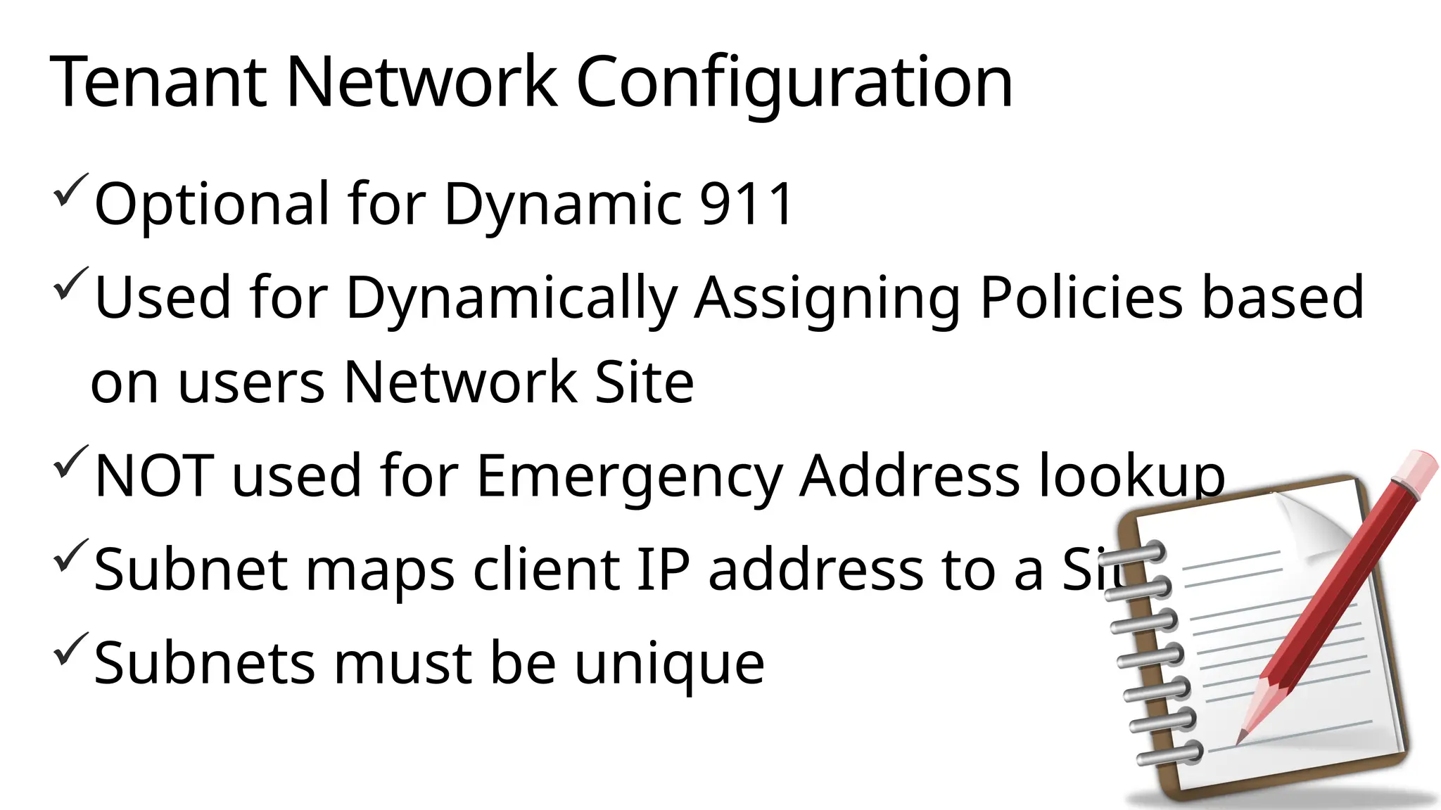 Tenant Network Configuration
Optional for Dynamic 911
Used for Dynamically Assigning Policies based
on users Network Site
NOT used for Emergency Address lookup
Subnet maps client IP address to a Site
Subnets must be unique
 