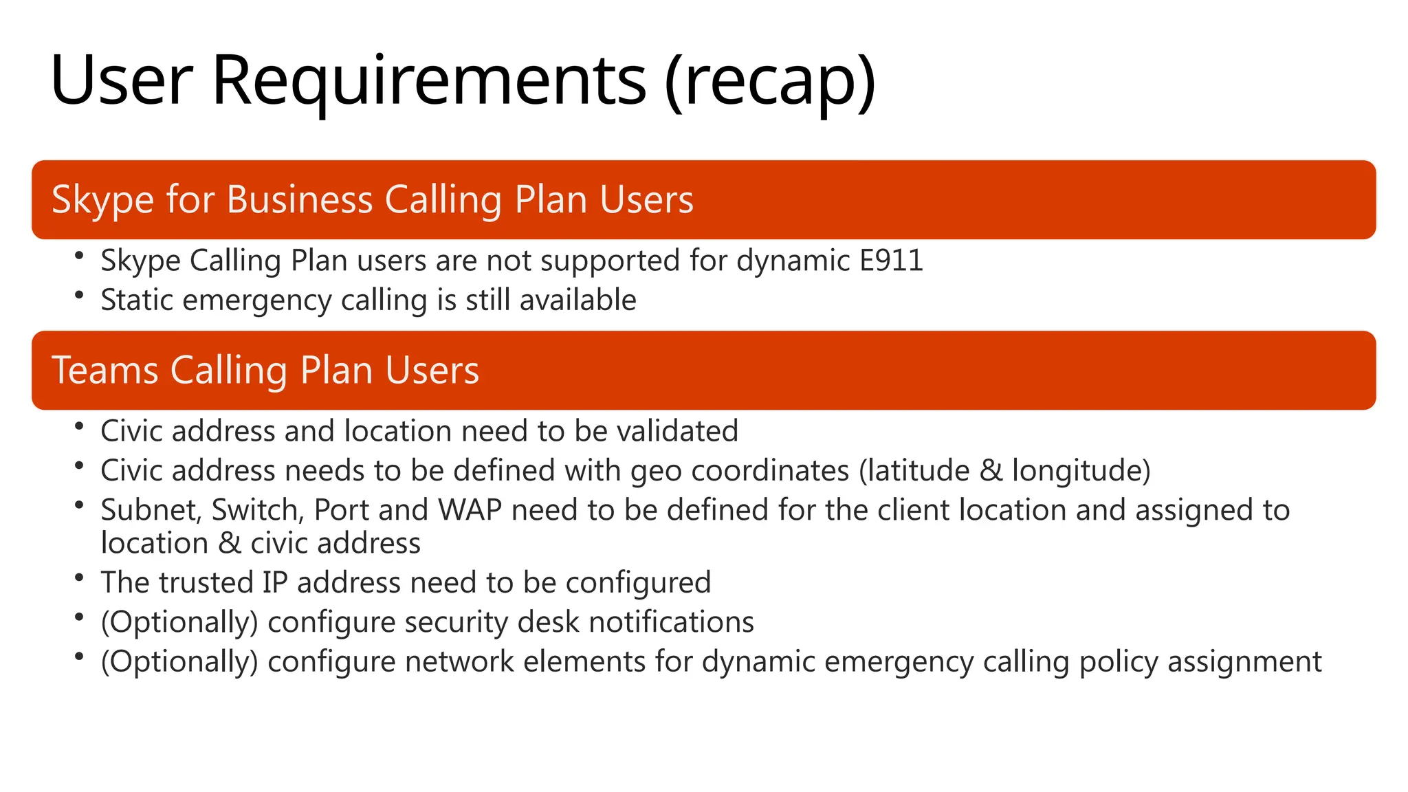 User Requirements (recap)
Skype for Business Calling Plan Users
• Skype Calling Plan users are not supported for dynamic E911
• Static emergency calling is still available
Teams Calling Plan Users
• Civic address and location need to be validated
• Civic address needs to be defined with geo coordinates (latitude & longitude)
• Subnet, Switch, Port and WAP need to be defined for the client location and assigned to
location & civic address
• The trusted IP address need to be configured
• (Optionally) configure security desk notifications
• (Optionally) configure network elements for dynamic emergency calling policy assignment
 
