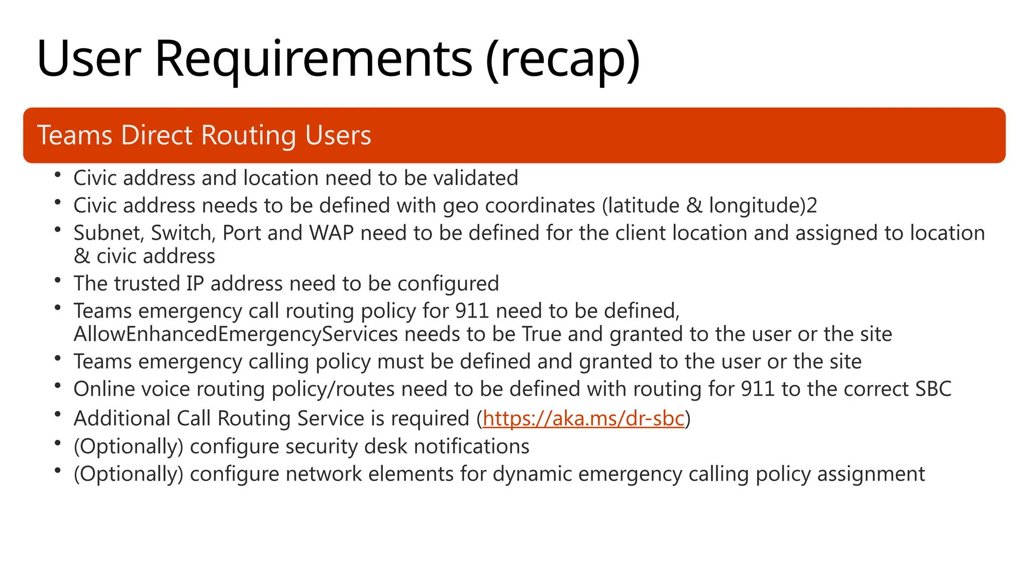 User Requirements (recap)
Teams Direct Routing Users
• Civic address and location need to be validated
• Civic address needs to be defined with geo coordinates (latitude & longitude)2
• Subnet, Switch, Port and WAP need to be defined for the client location and assigned to location
& civic address
• The trusted IP address need to be configured
• Teams emergency call routing policy for 911 need to be defined,
AllowEnhancedEmergencyServices needs to be True and granted to the user or the site
• Teams emergency calling policy must be defined and granted to the user or the site
• Online voice routing policy/routes need to be defined with routing for 911 to the correct SBC
• Additional Call Routing Service is required (https://aka.ms/dr-sbc)
• (Optionally) configure security desk notifications
• (Optionally) configure network elements for dynamic emergency calling policy assignment
 