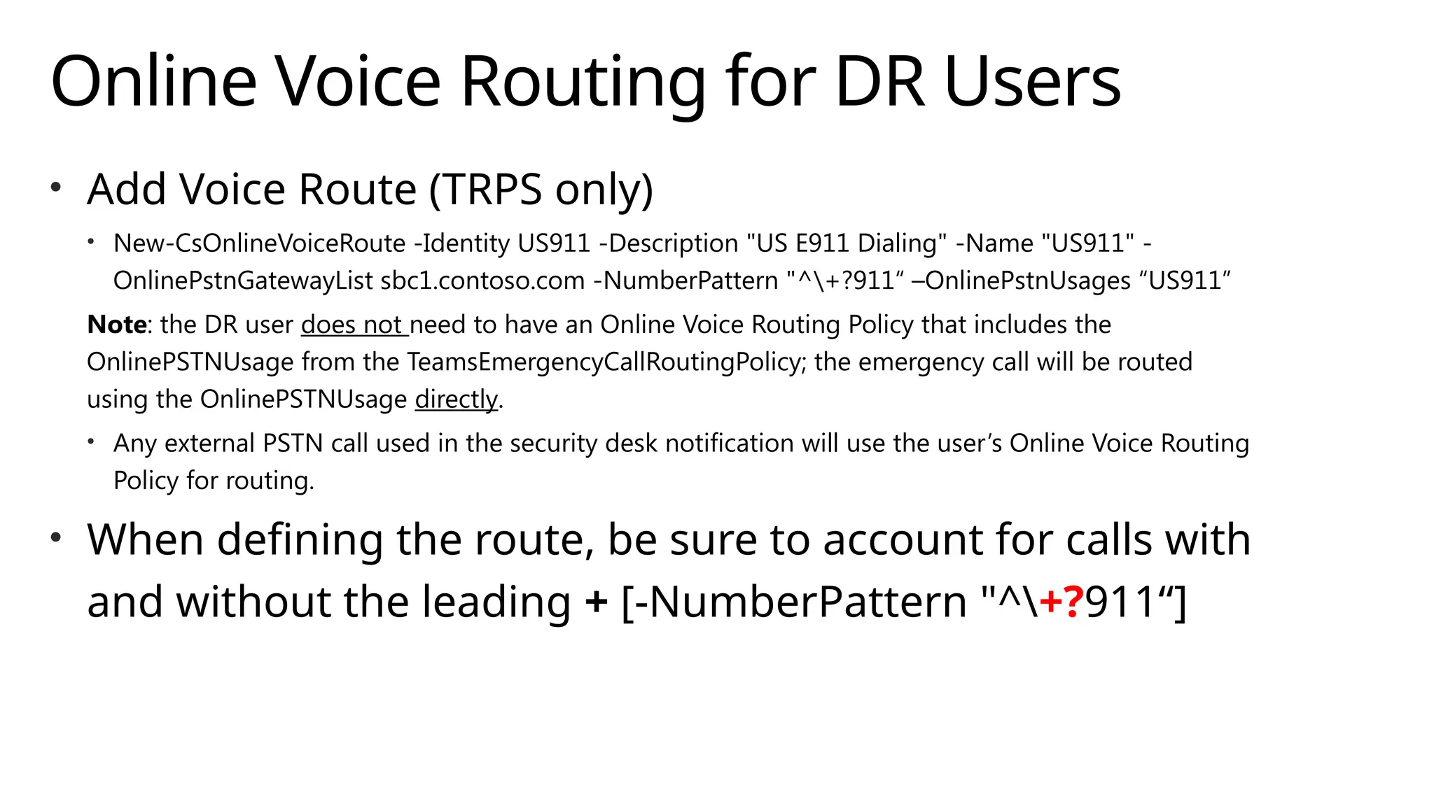 Online Voice Routing for DR Users
• Add Voice Route (TRPS only)
• New-CsOnlineVoiceRoute -Identity US911 -Description "US E911 Dialing" -Name "US911" -
OnlinePstnGatewayList sbc1.contoso.com -NumberPattern "^+?911“ –OnlinePstnUsages “US911”
Note: the DR user does not need to have an Online Voice Routing Policy that includes the
OnlinePSTNUsage from the TeamsEmergencyCallRoutingPolicy; the emergency call will be routed
using the OnlinePSTNUsage directly.
• Any external PSTN call used in the security desk notification will use the user’s Online Voice Routing
Policy for routing.
• When defining the route, be sure to account for calls with
and without the leading + [-NumberPattern "^+?911“]
 