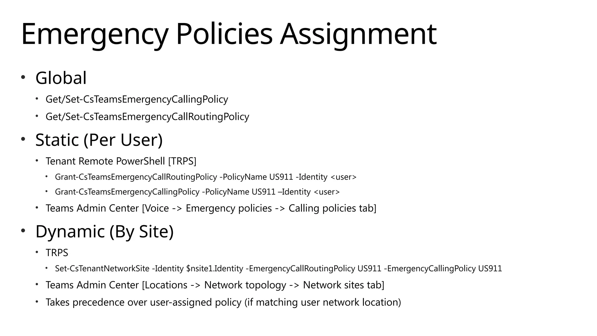 Emergency Policies Assignment
• Global
• Get/Set-CsTeamsEmergencyCallingPolicy
• Get/Set-CsTeamsEmergencyCallRoutingPolicy
• Static (Per User)
• Tenant Remote PowerShell [TRPS]
• Grant-CsTeamsEmergencyCallRoutingPolicy -PolicyName US911 -Identity <user>
• Grant-CsTeamsEmergencyCallingPolicy -PolicyName US911 –Identity <user>
• Teams Admin Center [Voice -> Emergency policies -> Calling policies tab]
• Dynamic (By Site)
• TRPS
• Set-CsTenantNetworkSite -Identity $nsite1.Identity -EmergencyCallRoutingPolicy US911 -EmergencyCallingPolicy US911
• Teams Admin Center [Locations -> Network topology -> Network sites tab]
• Takes precedence over user-assigned policy (if matching user network location)
 
