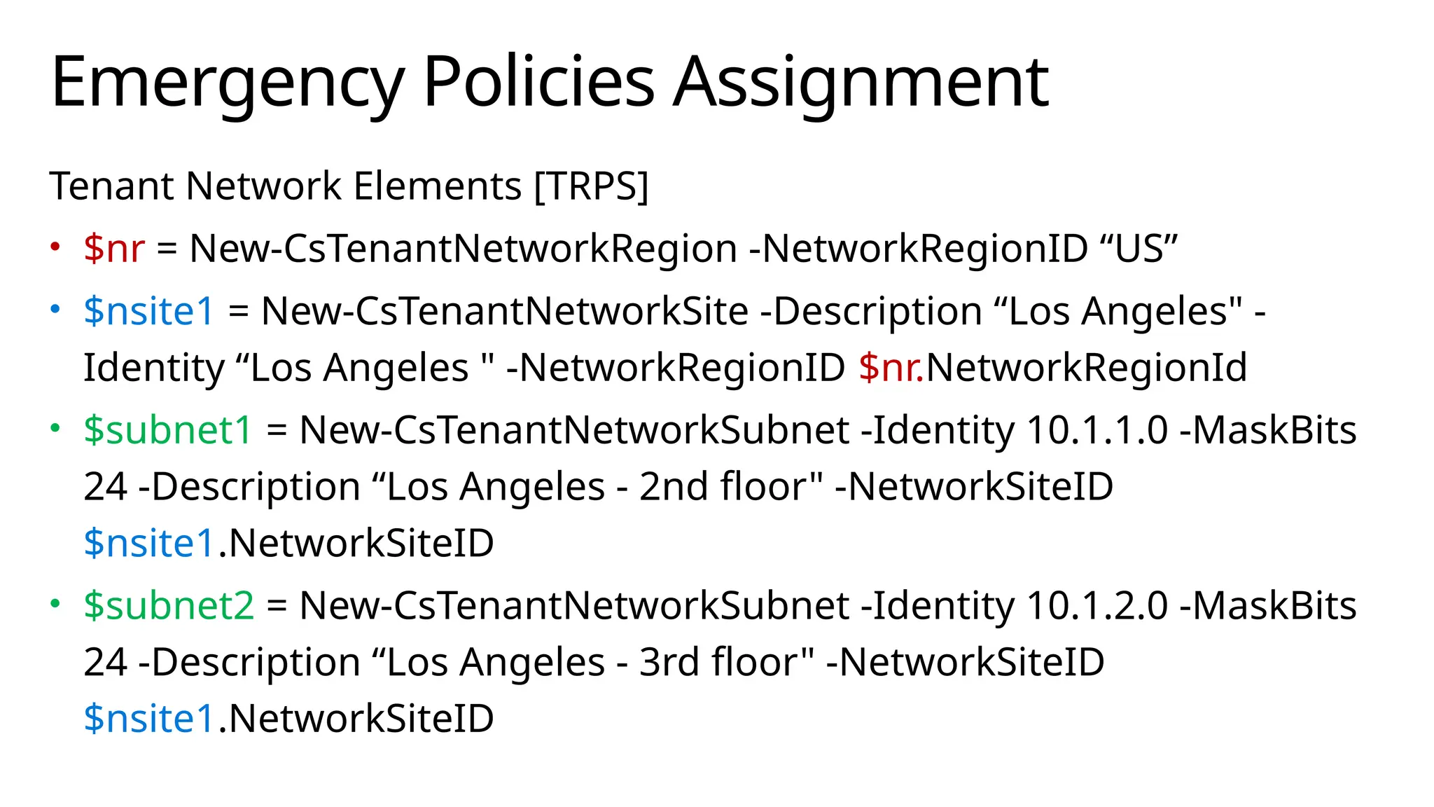 Emergency Policies Assignment
Tenant Network Elements [TRPS]
• $nr = New-CsTenantNetworkRegion -NetworkRegionID “US”
• $nsite1 = New-CsTenantNetworkSite -Description “Los Angeles" -
Identity “Los Angeles " -NetworkRegionID $nr.NetworkRegionId
• $subnet1 = New-CsTenantNetworkSubnet -Identity 10.1.1.0 -MaskBits
24 -Description “Los Angeles - 2nd floor" -NetworkSiteID
$nsite1.NetworkSiteID
• $subnet2 = New-CsTenantNetworkSubnet -Identity 10.1.2.0 -MaskBits
24 -Description “Los Angeles - 3rd floor" -NetworkSiteID
$nsite1.NetworkSiteID
 