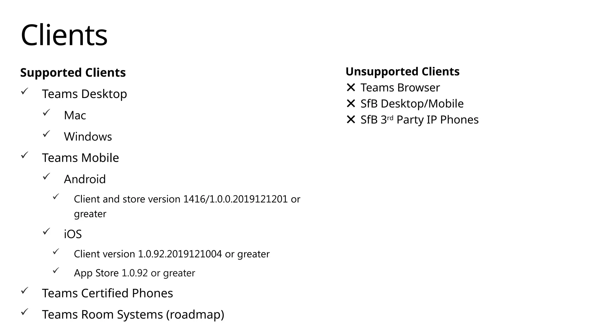 Clients
Supported Clients
 Teams Desktop
 Mac
 Windows
 Teams Mobile
 Android
 Client and store version 1416/1.0.0.2019121201 or
greater
 iOS
 Client version 1.0.92.2019121004 or greater
 App Store 1.0.92 or greater
 Teams Certified Phones
 Teams Room Systems (roadmap)
Unsupported Clients
Teams Browser
SfB Desktop/Mobile
SfB 3rd
Party IP Phones
 