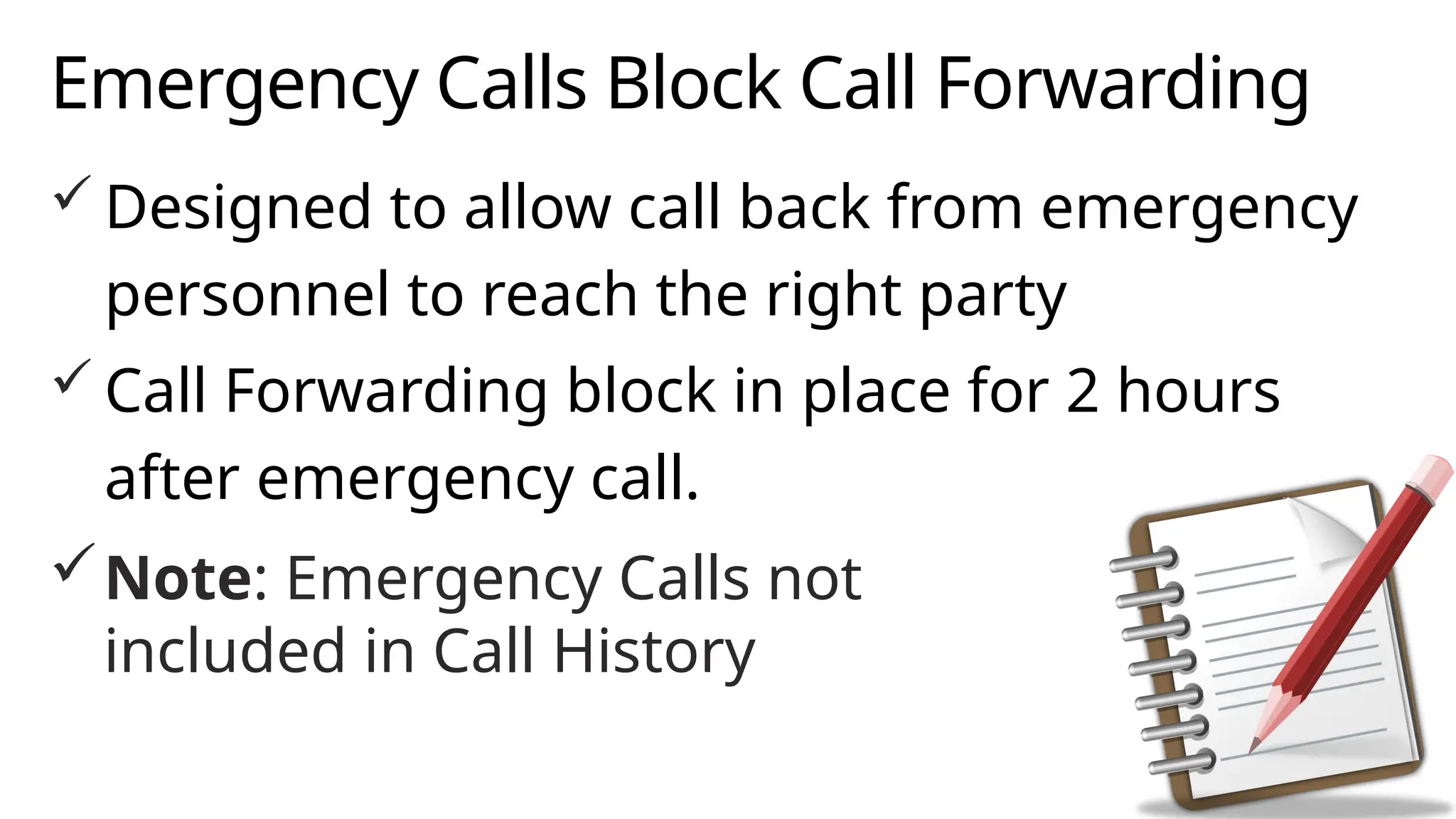 Emergency Calls Block Call Forwarding
 Designed to allow call back from emergency
personnel to reach the right party
 Call Forwarding block in place for 2 hours
after emergency call.
Note: Emergency Calls not
included in Call History
 
