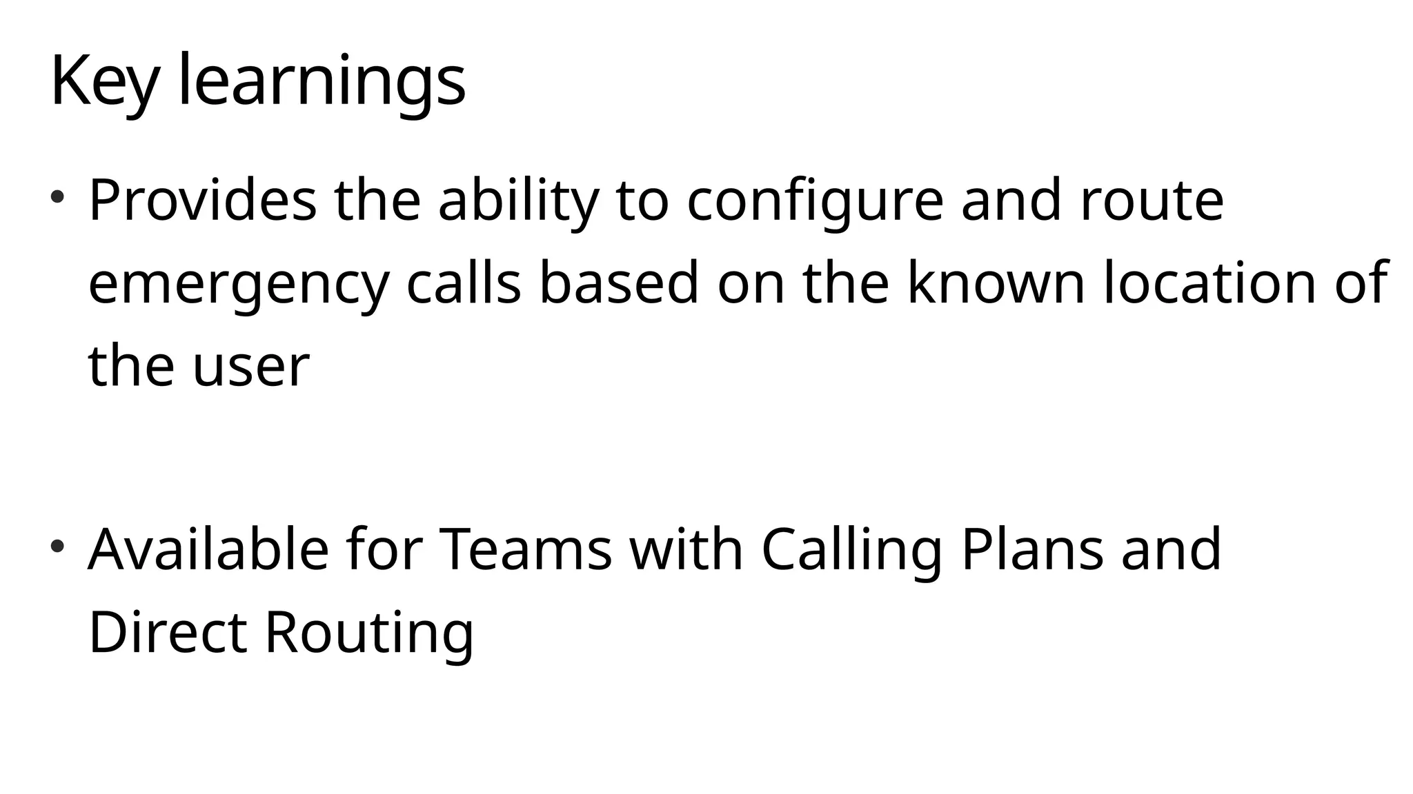Key learnings
• Provides the ability to configure and route
emergency calls based on the known location of
the user
• Available for Teams with Calling Plans and
Direct Routing
 